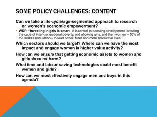 SOME POLICY CHALLENGES: CONTENT
Can we take a life-cycle/age-segmented approach to research
on women’s economic empowerment?
 WDR: “Investing in girls is smart. It is central to boosting development, breaking
the cycle of inter-generational poverty, and allowing girls, and then women – 50% of
the world’s population – to lead better, fairer and more productive lives.”
Which sectors should we target? Where can we have the most
impact and engage women in higher value activity?
How can we ensure that getting economic assets to women and
girls does no harm?
What time and labour saving technologies could most benefit
women and girls?
How can we most effectively engage men and boys in this
agenda?
 