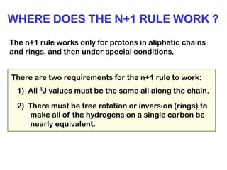 WHERE DOES THE N+1 RULE WORK ?
The n+1 rule works only for protons in aliphatic chains
and rings, and then under special conditions.
1) All 3J values must be the same all along the chain.
There are two requirements for the n+1 rule to work:
2) There must be free rotation or inversion (rings) to
make all of the hydrogens on a single carbon be
nearly equivalent.
 