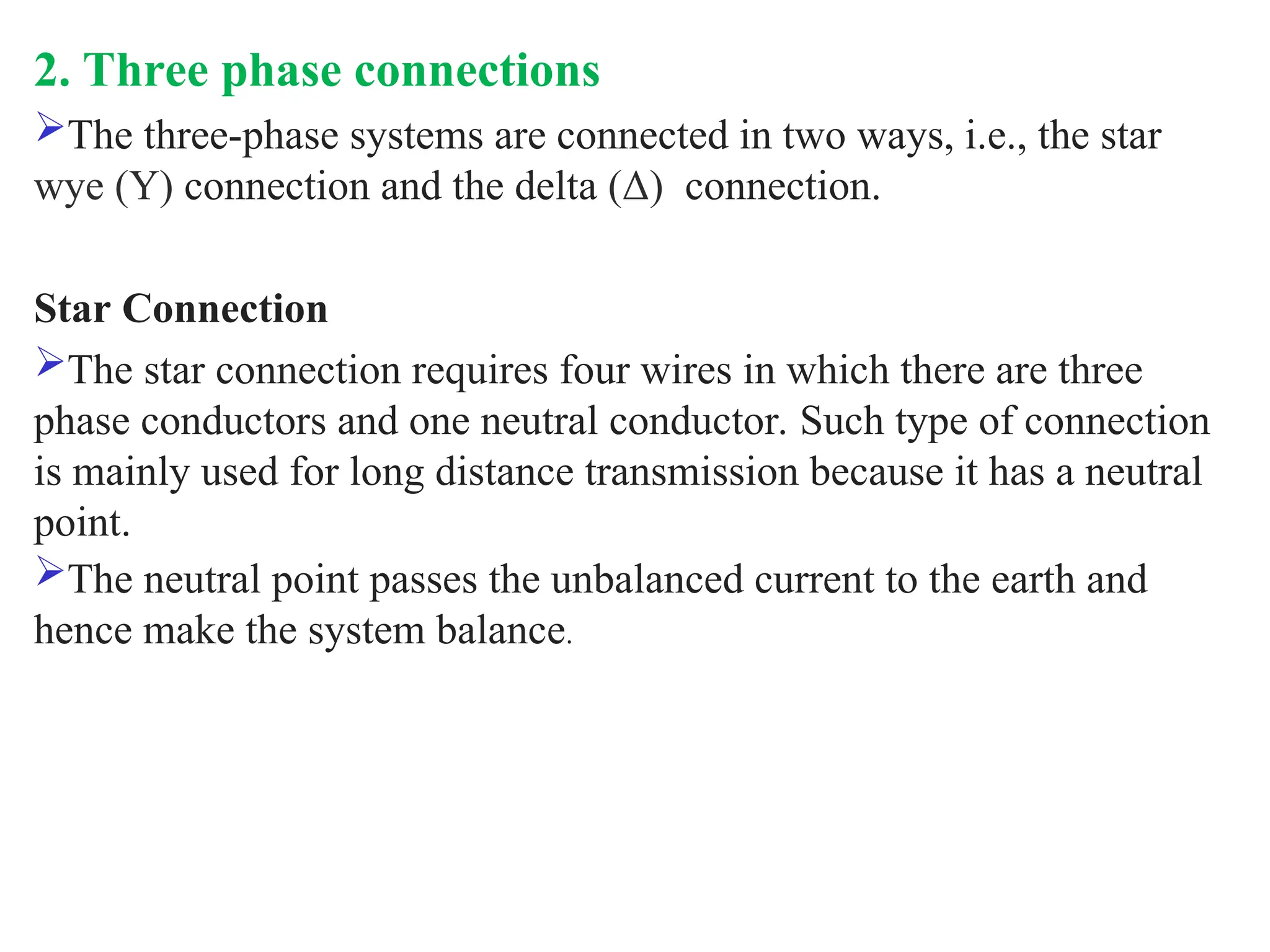 2. Three phase connections
The three-phase systems are connected in two ways, i.e., the star
wye (Y) connection and the delta (Δ) connection.
Star Connection
The star connection requires four wires in which there are three
phase conductors and one neutral conductor. Such type of connection
is mainly used for long distance transmission because it has a neutral
point.
The neutral point passes the unbalanced current to the earth and
hence make the system balance.
 