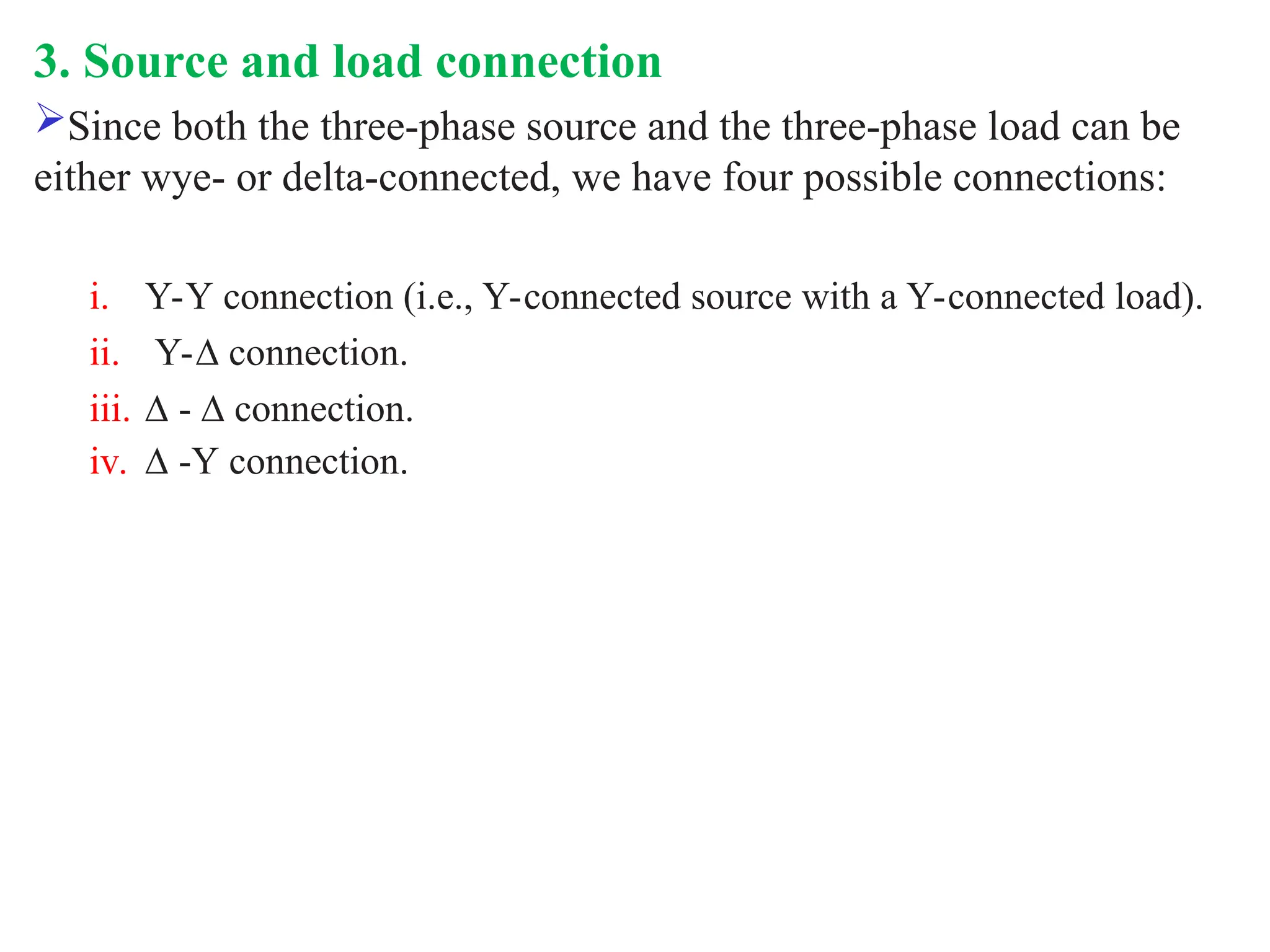 3. Source and load connection
Since both the three-phase source and the three-phase load can be
either wye- or delta-connected, we have four possible connections:
i. Y-Y connection (i.e., Y-connected source with a Y-connected load).
ii. Y-∆ connection.
iii. ∆ - ∆ connection.
iv. ∆ -Y connection.
 
