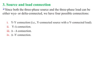 3. Source and load connection
Since both the three-phase source and the three-phase load can be
either wye- or delta-connected, we have four possible connections:
i. Y-Y connection (i.e., Y-connected source with a Y-connected load).
ii. Y-∆ connection.
iii. ∆ - ∆ connection.
iv. ∆ -Y connection.
 
