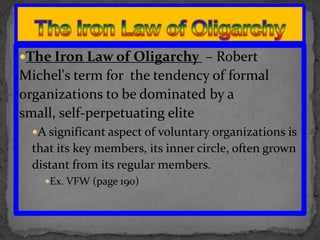 The Iron Law of Oligarchy The Iron Law of Oligarchy  – Robert Michel's term for  the tendency of formal organizations to be dominated by a small, self-perpetuating eliteA significant aspect of voluntary organizations is that its key members, its inner circle, often grown distant from its regular members.Ex. VFW (page 190)