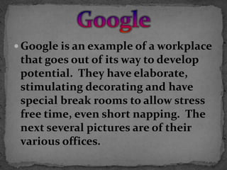 Google is an example of a workplace that goes out of its way to develop potential.  They have elaborate, stimulating decorating and have special break rooms to allow stress free time, even short napping.  The next several pictures are of their various offices.Google