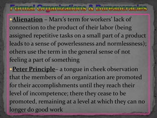Alienation – Marx’s term for workers’ lack of connection to the product of their labor (being assigned repetitive tasks on a small part of a product leads to a sense of powerlessness and normlessness); others use the term in the general sense of not feeling a part of somethingPeter Principle– a tongue in cheek observation that the members of an organization are promoted for their accomplishments until they reach their level of incompetence; there they cease to be promoted, remaining at a level at which they can no longer do good workFormal Organizations & Bureaucracies