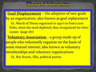 Shared InterestsGoal Displacement – the adoption of new goals by an organization; also known as goal replacementEx. March of Dimes organized in 1930’s to find a cure Polio, when the need depleted, they reorganized for other causes  (page 187)Voluntary Association – a group made up of people who voluntarily organize on the basis of some mutual interest; also known as voluntary memberships and voluntary organizationsEx. Boy Scouts, Elks, political parties