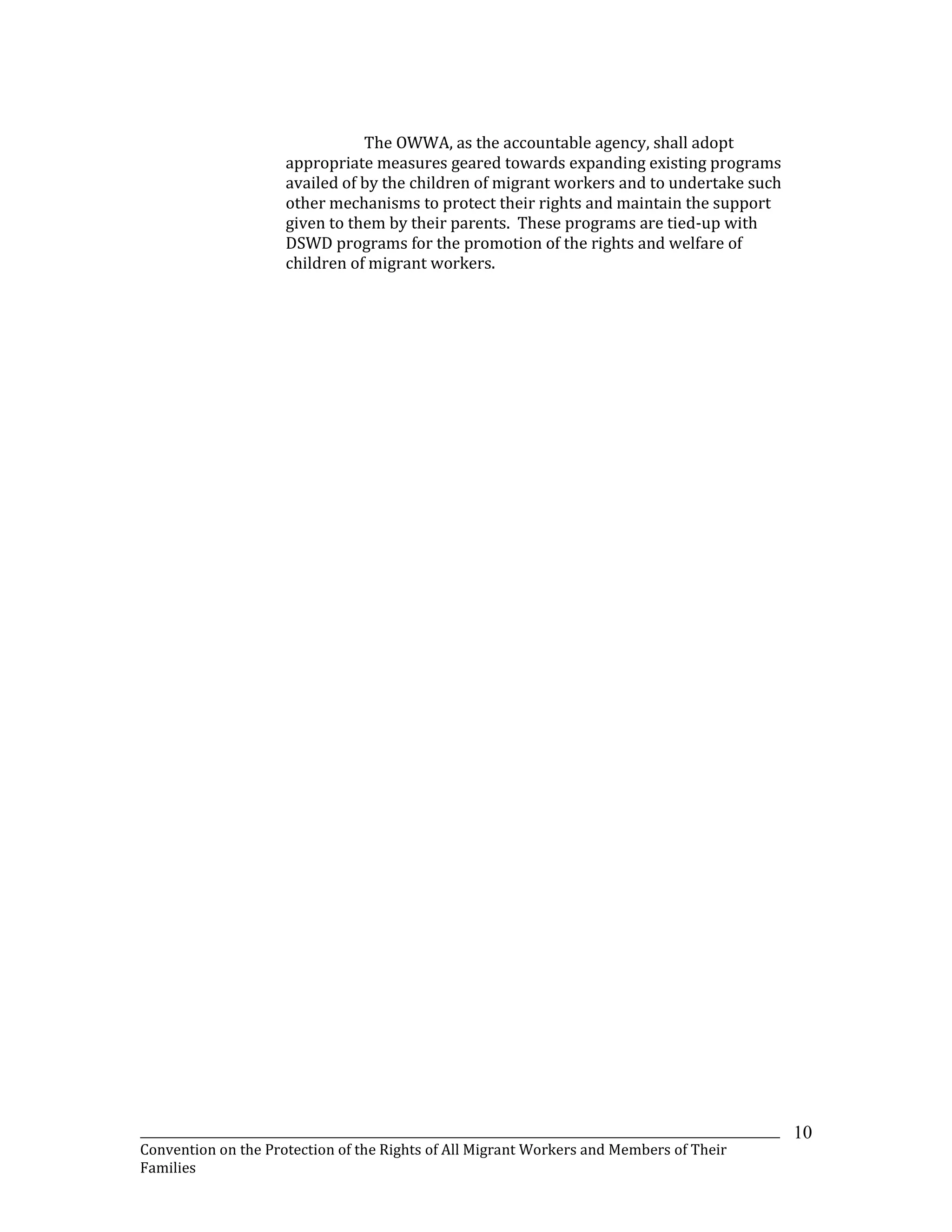 _______________________________________________________________________________________________________________
Convention on the Protection of the Rights of All Migrant Workers and Members of Their
Families
10
The OWWA, as the accountable agency, shall adopt
appropriate measures geared towards expanding existing programs
availed of by the children of migrant workers and to undertake such
other mechanisms to protect their rights and maintain the support
given to them by their parents. These programs are tied-up with
DSWD programs for the promotion of the rights and welfare of
children of migrant workers.
 