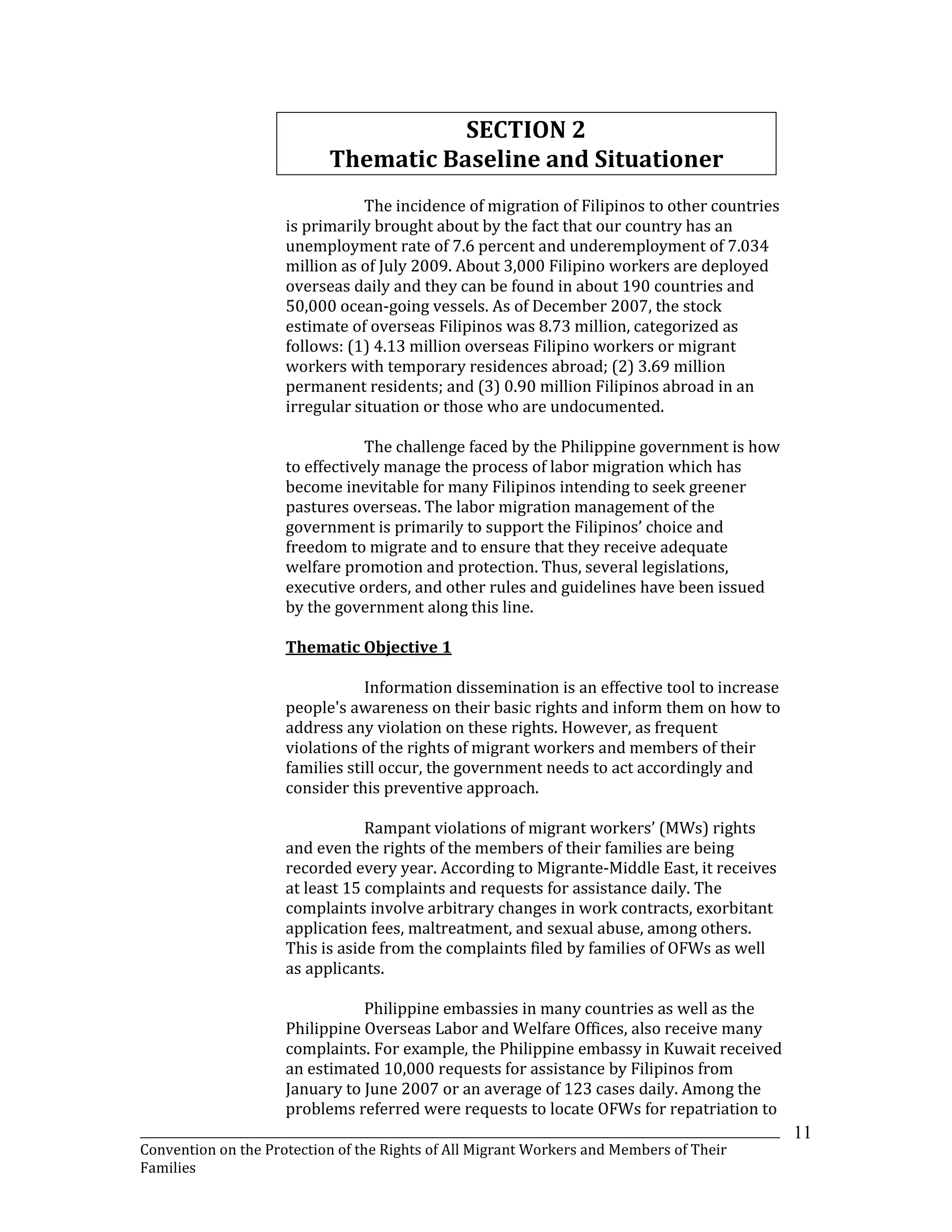 _______________________________________________________________________________________________________________
Convention on the Protection of the Rights of All Migrant Workers and Members of Their
Families
11
SECTION 2
Thematic Baseline and Situationer
The incidence of migration of Filipinos to other countries
is primarily brought about by the fact that our country has an
unemployment rate of 7.6 percent and underemployment of 7.034
million as of July 2009. About 3,000 Filipino workers are deployed
overseas daily and they can be found in about 190 countries and
50,000 ocean-going vessels. As of December 2007, the stock
estimate of overseas Filipinos was 8.73 million, categorized as
follows: (1) 4.13 million overseas Filipino workers or migrant
workers with temporary residences abroad; (2) 3.69 million
permanent residents; and (3) 0.90 million Filipinos abroad in an
irregular situation or those who are undocumented.
The challenge faced by the Philippine government is how
to effectively manage the process of labor migration which has
become inevitable for many Filipinos intending to seek greener
pastures overseas. The labor migration management of the
government is primarily to support the Filipinos’ choice and
freedom to migrate and to ensure that they receive adequate
welfare promotion and protection. Thus, several legislations,
executive orders, and other rules and guidelines have been issued
by the government along this line.
Thematic Objective 1
Information dissemination is an effective tool to increase
people's awareness on their basic rights and inform them on how to
address any violation on these rights. However, as frequent
violations of the rights of migrant workers and members of their
families still occur, the government needs to act accordingly and
consider this preventive approach.
Rampant violations of migrant workers’ (MWs) rights
and even the rights of the members of their families are being
recorded every year. According to Migrante-Middle East, it receives
at least 15 complaints and requests for assistance daily. The
complaints involve arbitrary changes in work contracts, exorbitant
application fees, maltreatment, and sexual abuse, among others.
This is aside from the complaints filed by families of OFWs as well
as applicants.
Philippine embassies in many countries as well as the
Philippine Overseas Labor and Welfare Offices, also receive many
complaints. For example, the Philippine embassy in Kuwait received
an estimated 10,000 requests for assistance by Filipinos from
January to June 2007 or an average of 123 cases daily. Among the
problems referred were requests to locate OFWs for repatriation to
 