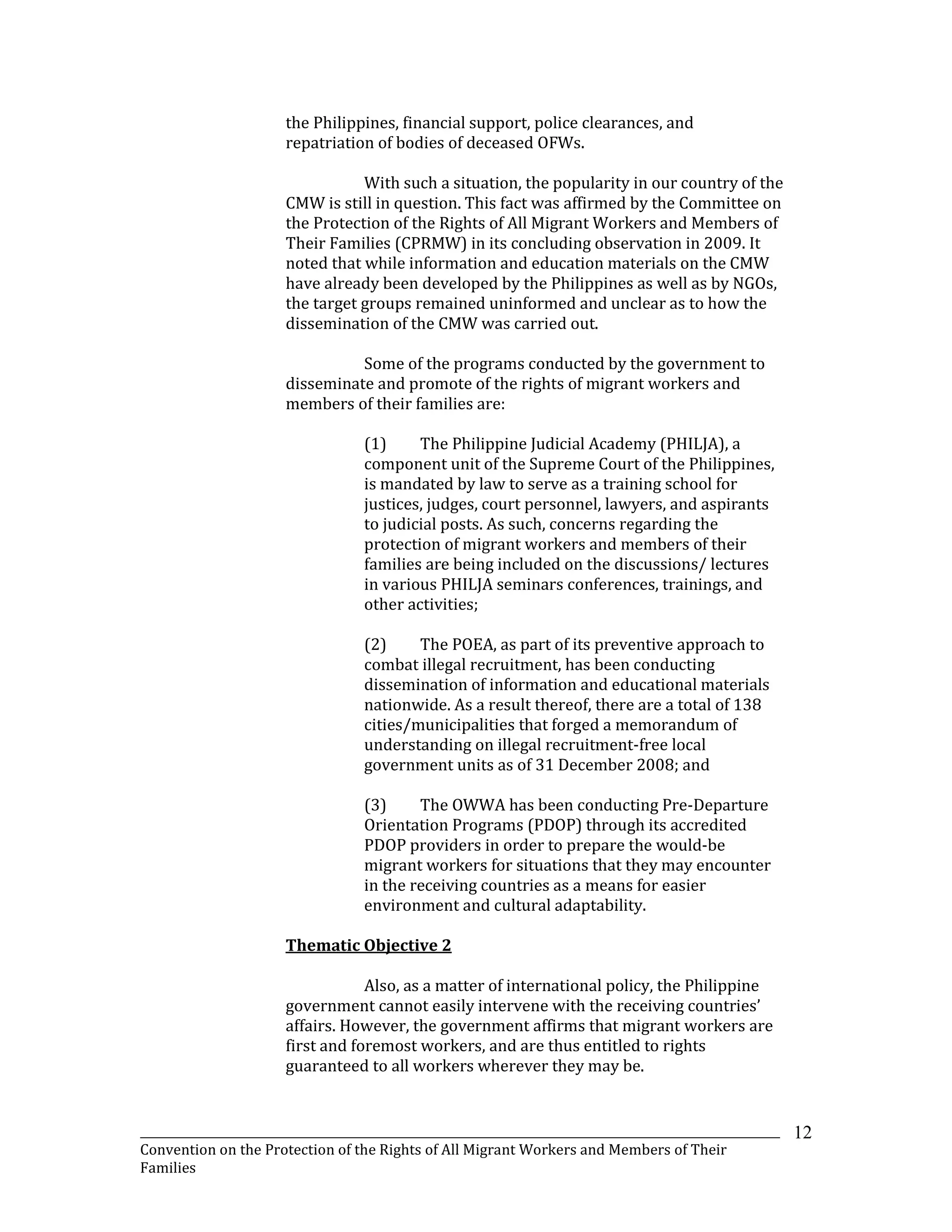 _______________________________________________________________________________________________________________
Convention on the Protection of the Rights of All Migrant Workers and Members of Their
Families
12
the Philippines, financial support, police clearances, and
repatriation of bodies of deceased OFWs.
With such a situation, the popularity in our country of the
CMW is still in question. This fact was affirmed by the Committee on
the Protection of the Rights of All Migrant Workers and Members of
Their Families (CPRMW) in its concluding observation in 2009. It
noted that while information and education materials on the CMW
have already been developed by the Philippines as well as by NGOs,
the target groups remained uninformed and unclear as to how the
dissemination of the CMW was carried out.
Some of the programs conducted by the government to
disseminate and promote of the rights of migrant workers and
members of their families are:
(1) The Philippine Judicial Academy (PHILJA), a
component unit of the Supreme Court of the Philippines,
is mandated by law to serve as a training school for
justices, judges, court personnel, lawyers, and aspirants
to judicial posts. As such, concerns regarding the
protection of migrant workers and members of their
families are being included on the discussions/ lectures
in various PHILJA seminars conferences, trainings, and
other activities;
(2) The POEA, as part of its preventive approach to
combat illegal recruitment, has been conducting
dissemination of information and educational materials
nationwide. As a result thereof, there are a total of 138
cities/municipalities that forged a memorandum of
understanding on illegal recruitment-free local
government units as of 31 December 2008; and
(3) The OWWA has been conducting Pre-Departure
Orientation Programs (PDOP) through its accredited
PDOP providers in order to prepare the would-be
migrant workers for situations that they may encounter
in the receiving countries as a means for easier
environment and cultural adaptability.
Thematic Objective 2
Also, as a matter of international policy, the Philippine
government cannot easily intervene with the receiving countries’
affairs. However, the government affirms that migrant workers are
first and foremost workers, and are thus entitled to rights
guaranteed to all workers wherever they may be.
 