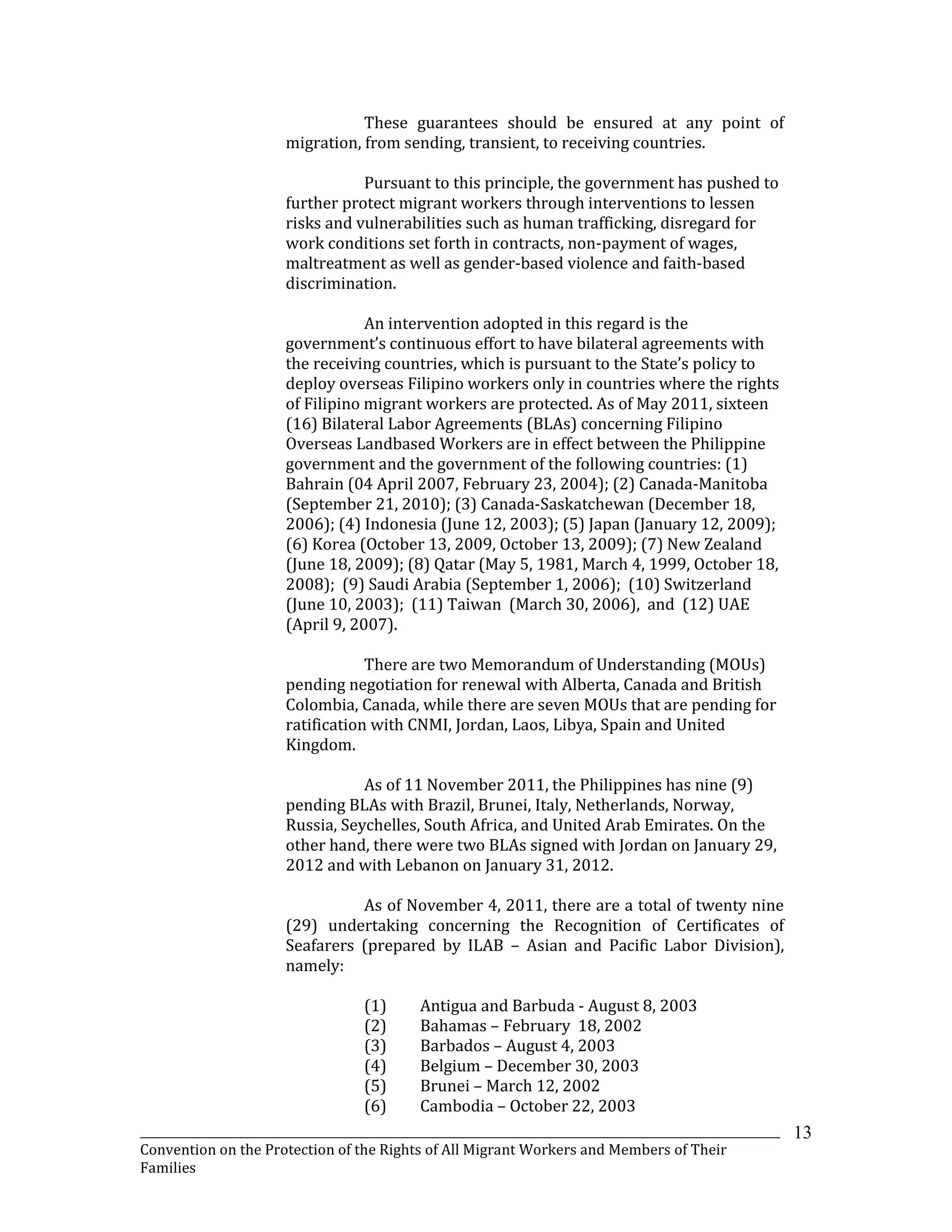 _______________________________________________________________________________________________________________
Convention on the Protection of the Rights of All Migrant Workers and Members of Their
Families
13
These guarantees should be ensured at any point of
migration, from sending, transient, to receiving countries.
Pursuant to this principle, the government has pushed to
further protect migrant workers through interventions to lessen
risks and vulnerabilities such as human trafficking, disregard for
work conditions set forth in contracts, non-payment of wages,
maltreatment as well as gender-based violence and faith-based
discrimination.
An intervention adopted in this regard is the
government’s continuous effort to have bilateral agreements with
the receiving countries, which is pursuant to the State’s policy to
deploy overseas Filipino workers only in countries where the rights
of Filipino migrant workers are protected. As of May 2011, sixteen
(16) Bilateral Labor Agreements (BLAs) concerning Filipino
Overseas Landbased Workers are in effect between the Philippine
government and the government of the following countries: (1)
Bahrain (04 April 2007, February 23, 2004); (2) Canada-Manitoba
(September 21, 2010); (3) Canada-Saskatchewan (December 18,
2006); (4) Indonesia (June 12, 2003); (5) Japan (January 12, 2009);
(6) Korea (October 13, 2009, October 13, 2009); (7) New Zealand
(June 18, 2009); (8) Qatar (May 5, 1981, March 4, 1999, October 18,
2008); (9) Saudi Arabia (September 1, 2006); (10) Switzerland
(June 10, 2003); (11) Taiwan (March 30, 2006), and (12) UAE
(April 9, 2007).
There are two Memorandum of Understanding (MOUs)
pending negotiation for renewal with Alberta, Canada and British
Colombia, Canada, while there are seven MOUs that are pending for
ratification with CNMI, Jordan, Laos, Libya, Spain and United
Kingdom.
As of 11 November 2011, the Philippines has nine (9)
pending BLAs with Brazil, Brunei, Italy, Netherlands, Norway,
Russia, Seychelles, South Africa, and United Arab Emirates. On the
other hand, there were two BLAs signed with Jordan on January 29,
2012 and with Lebanon on January 31, 2012.
As of November 4, 2011, there are a total of twenty nine
(29) undertaking concerning the Recognition of Certificates of
Seafarers (prepared by ILAB – Asian and Pacific Labor Division),
namely:
(1) Antigua and Barbuda - August 8, 2003
(2) Bahamas – February 18, 2002
(3) Barbados – August 4, 2003
(4) Belgium – December 30, 2003
(5) Brunei – March 12, 2002
(6) Cambodia – October 22, 2003
 