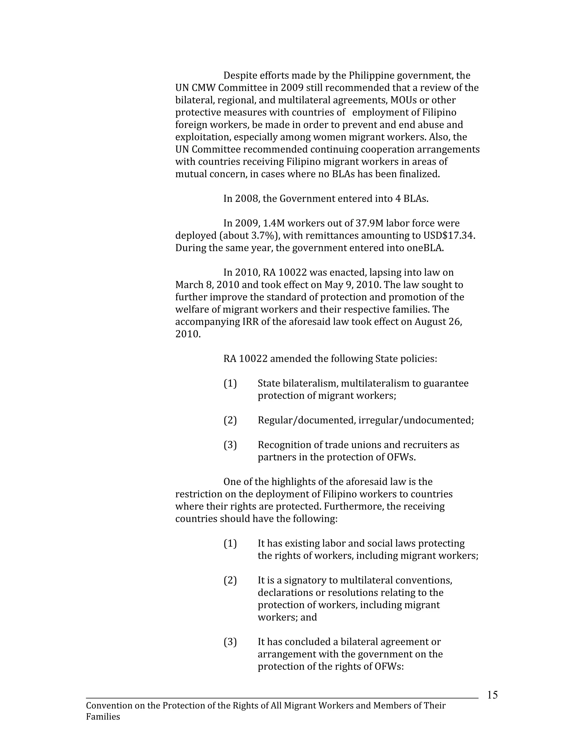 _______________________________________________________________________________________________________________
Convention on the Protection of the Rights of All Migrant Workers and Members of Their
Families
15
Despite efforts made by the Philippine government, the
UN CMW Committee in 2009 still recommended that a review of the
bilateral, regional, and multilateral agreements, MOUs or other
protective measures with countries of employment of Filipino
foreign workers, be made in order to prevent and end abuse and
exploitation, especially among women migrant workers. Also, the
UN Committee recommended continuing cooperation arrangements
with countries receiving Filipino migrant workers in areas of
mutual concern, in cases where no BLAs has been finalized.
In 2008, the Government entered into 4 BLAs.
In 2009, 1.4M workers out of 37.9M labor force were
deployed (about 3.7%), with remittances amounting to USD$17.34.
During the same year, the government entered into oneBLA.
In 2010, RA 10022 was enacted, lapsing into law on
March 8, 2010 and took effect on May 9, 2010. The law sought to
further improve the standard of protection and promotion of the
welfare of migrant workers and their respective families. The
accompanying IRR of the aforesaid law took effect on August 26,
2010.
RA 10022 amended the following State policies:
(1) State bilateralism, multilateralism to guarantee
protection of migrant workers;
(2) Regular/documented, irregular/undocumented;
(3) Recognition of trade unions and recruiters as
partners in the protection of OFWs.
One of the highlights of the aforesaid law is the
restriction on the deployment of Filipino workers to countries
where their rights are protected. Furthermore, the receiving
countries should have the following:
(1) It has existing labor and social laws protecting
the rights of workers, including migrant workers;
(2) It is a signatory to multilateral conventions,
declarations or resolutions relating to the
protection of workers, including migrant
workers; and
(3) It has concluded a bilateral agreement or
arrangement with the government on the
protection of the rights of OFWs:
 