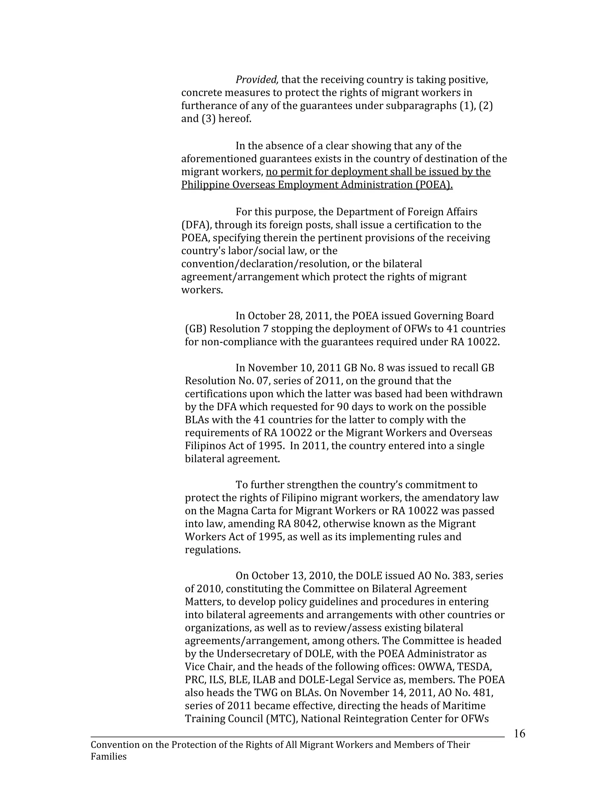 _______________________________________________________________________________________________________________
Convention on the Protection of the Rights of All Migrant Workers and Members of Their
Families
16
Provided, that the receiving country is taking positive,
concrete measures to protect the rights of migrant workers in
furtherance of any of the guarantees under subparagraphs (1), (2)
and (3) hereof.
In the absence of a clear showing that any of the
aforementioned guarantees exists in the country of destination of the
migrant workers, no permit for deployment shall be issued by the
Philippine Overseas Employment Administration (POEA).
For this purpose, the Department of Foreign Affairs
(DFA), through its foreign posts, shall issue a certification to the
POEA, specifying therein the pertinent provisions of the receiving
country's labor/social law, or the
convention/declaration/resolution, or the bilateral
agreement/arrangement which protect the rights of migrant
workers.
In October 28, 2011, the POEA issued Governing Board
(GB) Resolution 7 stopping the deployment of OFWs to 41 countries
for non-compliance with the guarantees required under RA 10022.
In November 10, 2011 GB No. 8 was issued to recall GB
Resolution No. 07, series of 2O11, on the ground that the
certifications upon which the latter was based had been withdrawn
by the DFA which requested for 90 days to work on the possible
BLAs with the 41 countries for the latter to comply with the
requirements of RA 1OO22 or the Migrant Workers and Overseas
Filipinos Act of 1995. In 2011, the country entered into a single
bilateral agreement.
To further strengthen the country’s commitment to
protect the rights of Filipino migrant workers, the amendatory law
on the Magna Carta for Migrant Workers or RA 10022 was passed
into law, amending RA 8042, otherwise known as the Migrant
Workers Act of 1995, as well as its implementing rules and
regulations.
On October 13, 2010, the DOLE issued AO No. 383, series
of 2010, constituting the Committee on Bilateral Agreement
Matters, to develop policy guidelines and procedures in entering
into bilateral agreements and arrangements with other countries or
organizations, as well as to review/assess existing bilateral
agreements/arrangement, among others. The Committee is headed
by the Undersecretary of DOLE, with the POEA Administrator as
Vice Chair, and the heads of the following offices: OWWA, TESDA,
PRC, ILS, BLE, ILAB and DOLE-Legal Service as, members. The POEA
also heads the TWG on BLAs. On November 14, 2011, AO No. 481,
series of 2011 became effective, directing the heads of Maritime
Training Council (MTC), National Reintegration Center for OFWs
 