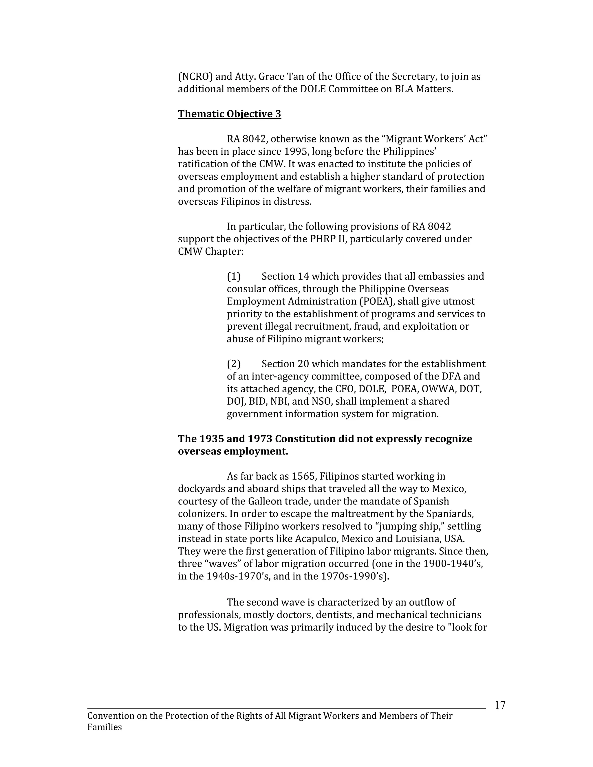 _______________________________________________________________________________________________________________
Convention on the Protection of the Rights of All Migrant Workers and Members of Their
Families
17
(NCRO) and Atty. Grace Tan of the Office of the Secretary, to join as
additional members of the DOLE Committee on BLA Matters.
Thematic Objective 3
RA 8042, otherwise known as the “Migrant Workers’ Act”
has been in place since 1995, long before the Philippines’
ratification of the CMW. It was enacted to institute the policies of
overseas employment and establish a higher standard of protection
and promotion of the welfare of migrant workers, their families and
overseas Filipinos in distress.
In particular, the following provisions of RA 8042
support the objectives of the PHRP II, particularly covered under
CMW Chapter:
(1) Section 14 which provides that all embassies and
consular offices, through the Philippine Overseas
Employment Administration (POEA), shall give utmost
priority to the establishment of programs and services to
prevent illegal recruitment, fraud, and exploitation or
abuse of Filipino migrant workers;
(2) Section 20 which mandates for the establishment
of an inter-agency committee, composed of the DFA and
its attached agency, the CFO, DOLE, POEA, OWWA, DOT,
DOJ, BID, NBI, and NSO, shall implement a shared
government information system for migration.
The 1935 and 1973 Constitution did not expressly recognize
overseas employment.
As far back as 1565, Filipinos started working in
dockyards and aboard ships that traveled all the way to Mexico,
courtesy of the Galleon trade, under the mandate of Spanish
colonizers. In order to escape the maltreatment by the Spaniards,
many of those Filipino workers resolved to “jumping ship,” settling
instead in state ports like Acapulco, Mexico and Louisiana, USA.
They were the first generation of Filipino labor migrants. Since then,
three “waves” of labor migration occurred (one in the 1900-1940’s,
in the 1940s-1970’s, and in the 1970s-1990’s).
The second wave is characterized by an outflow of
professionals, mostly doctors, dentists, and mechanical technicians
to the US. Migration was primarily induced by the desire to "look for
 