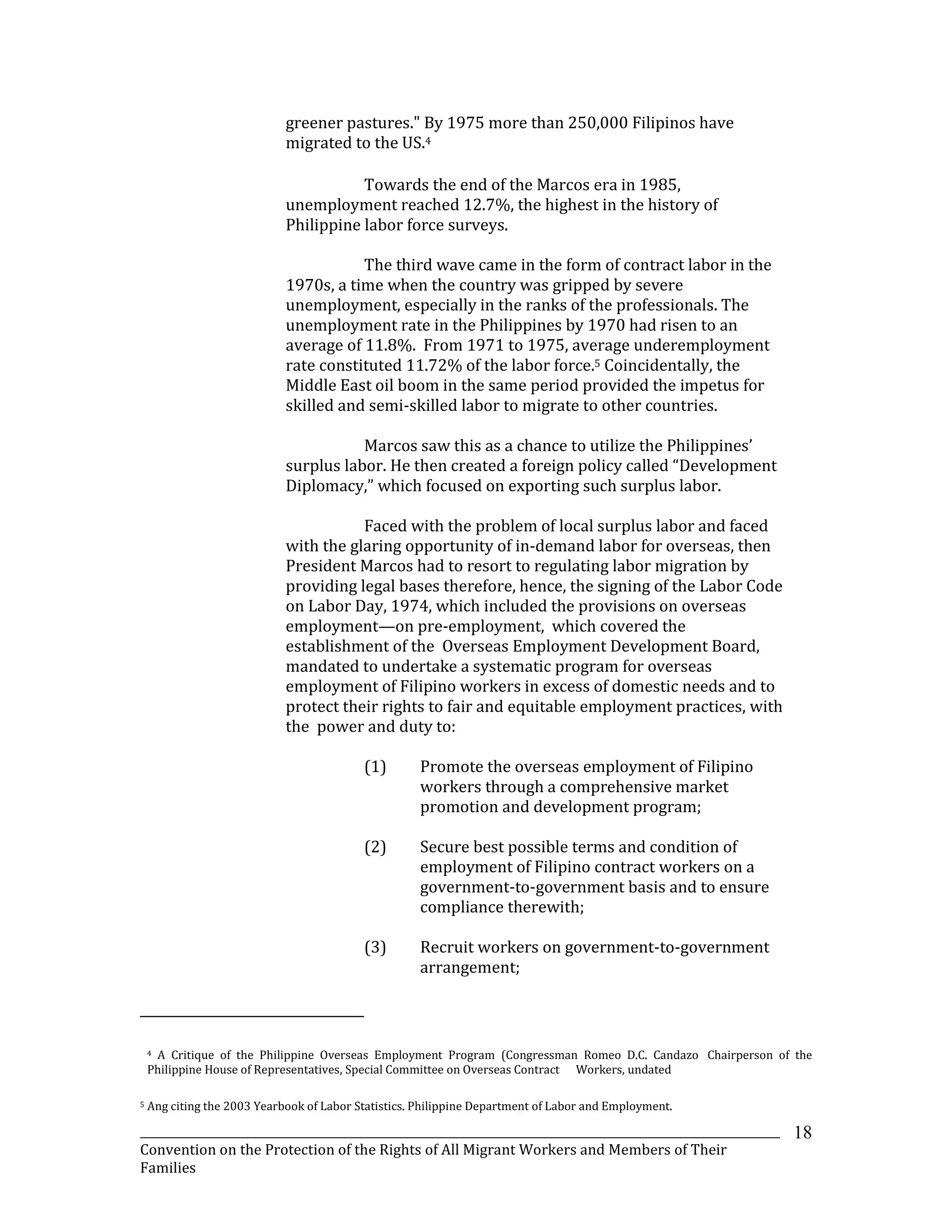 _______________________________________________________________________________________________________________
Convention on the Protection of the Rights of All Migrant Workers and Members of Their
Families
18
greener pastures." By 1975 more than 250,000 Filipinos have
migrated to the US.4
Towards the end of the Marcos era in 1985,
unemployment reached 12.7%, the highest in the history of
Philippine labor force surveys.
The third wave came in the form of contract labor in the
1970s, a time when the country was gripped by severe
unemployment, especially in the ranks of the professionals. The
unemployment rate in the Philippines by 1970 had risen to an
average of 11.8%. From 1971 to 1975, average underemployment
rate constituted 11.72% of the labor force.5 Coincidentally, the
Middle East oil boom in the same period provided the impetus for
skilled and semi-skilled labor to migrate to other countries.
Marcos saw this as a chance to utilize the Philippines’
surplus labor. He then created a foreign policy called “Development
Diplomacy,” which focused on exporting such surplus labor.
Faced with the problem of local surplus labor and faced
with the glaring opportunity of in-demand labor for overseas, then
President Marcos had to resort to regulating labor migration by
providing legal bases therefore, hence, the signing of the Labor Code
on Labor Day, 1974, which included the provisions on overseas
employment—on pre-employment, which covered the
establishment of the Overseas Employment Development Board,
mandated to undertake a systematic program for overseas
employment of Filipino workers in excess of domestic needs and to
protect their rights to fair and equitable employment practices, with
the power and duty to:
(1) Promote the overseas employment of Filipino
workers through a comprehensive market
promotion and development program;
(2) Secure best possible terms and condition of
employment of Filipino contract workers on a
government-to-government basis and to ensure
compliance therewith;
(3) Recruit workers on government-to-government
arrangement;
4 A Critique of the Philippine Overseas Employment Program (Congressman Romeo D.C. Candazo Chairperson of the
Philippine House of Representatives, Special Committee on Overseas Contract Workers, undated
5 Ang citing the 2003 Yearbook of Labor Statistics. Philippine Department of Labor and Employment.
 