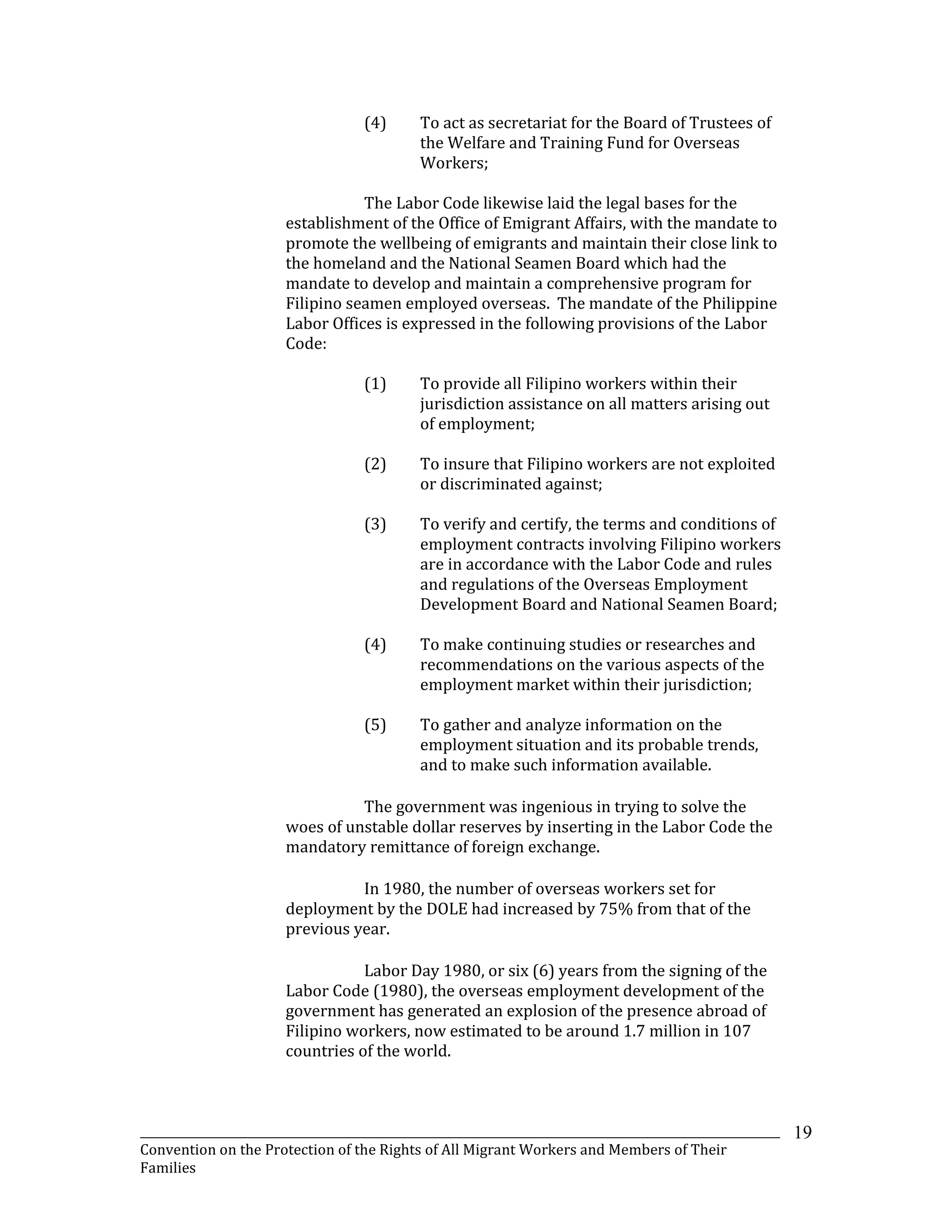 _______________________________________________________________________________________________________________
Convention on the Protection of the Rights of All Migrant Workers and Members of Their
Families
19
(4) To act as secretariat for the Board of Trustees of
the Welfare and Training Fund for Overseas
Workers;
The Labor Code likewise laid the legal bases for the
establishment of the Office of Emigrant Affairs, with the mandate to
promote the wellbeing of emigrants and maintain their close link to
the homeland and the National Seamen Board which had the
mandate to develop and maintain a comprehensive program for
Filipino seamen employed overseas. The mandate of the Philippine
Labor Offices is expressed in the following provisions of the Labor
Code:
(1) To provide all Filipino workers within their
jurisdiction assistance on all matters arising out
of employment;
(2) To insure that Filipino workers are not exploited
or discriminated against;
(3) To verify and certify, the terms and conditions of
employment contracts involving Filipino workers
are in accordance with the Labor Code and rules
and regulations of the Overseas Employment
Development Board and National Seamen Board;
(4) To make continuing studies or researches and
recommendations on the various aspects of the
employment market within their jurisdiction;
(5) To gather and analyze information on the
employment situation and its probable trends,
and to make such information available.
The government was ingenious in trying to solve the
woes of unstable dollar reserves by inserting in the Labor Code the
mandatory remittance of foreign exchange.
In 1980, the number of overseas workers set for
deployment by the DOLE had increased by 75% from that of the
previous year.
Labor Day 1980, or six (6) years from the signing of the
Labor Code (1980), the overseas employment development of the
government has generated an explosion of the presence abroad of
Filipino workers, now estimated to be around 1.7 million in 107
countries of the world.
 
