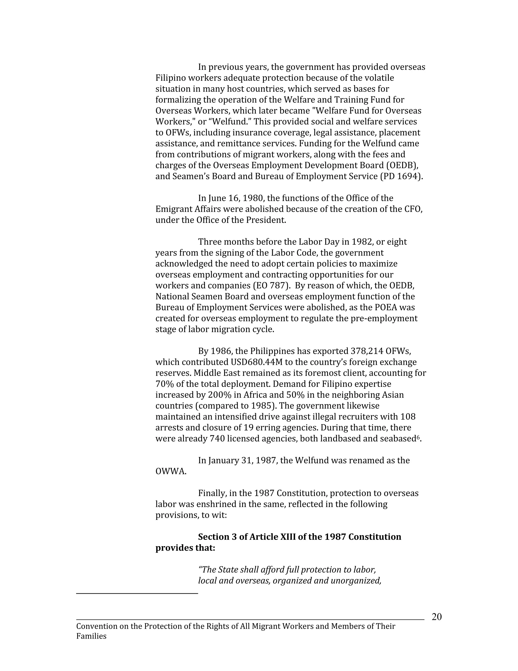 _______________________________________________________________________________________________________________
Convention on the Protection of the Rights of All Migrant Workers and Members of Their
Families
20
In previous years, the government has provided overseas
Filipino workers adequate protection because of the volatile
situation in many host countries, which served as bases for
formalizing the operation of the Welfare and Training Fund for
Overseas Workers, which later became "Welfare Fund for Overseas
Workers," or “Welfund.” This provided social and welfare services
to OFWs, including insurance coverage, legal assistance, placement
assistance, and remittance services. Funding for the Welfund came
from contributions of migrant workers, along with the fees and
charges of the Overseas Employment Development Board (OEDB),
and Seamen’s Board and Bureau of Employment Service (PD 1694).
In June 16, 1980, the functions of the Office of the
Emigrant Affairs were abolished because of the creation of the CFO,
under the Office of the President.
Three months before the Labor Day in 1982, or eight
years from the signing of the Labor Code, the government
acknowledged the need to adopt certain policies to maximize
overseas employment and contracting opportunities for our
workers and companies (EO 787). By reason of which, the OEDB,
National Seamen Board and overseas employment function of the
Bureau of Employment Services were abolished, as the POEA was
created for overseas employment to regulate the pre-employment
stage of labor migration cycle.
By 1986, the Philippines has exported 378,214 OFWs,
which contributed USD680.44M to the country’s foreign exchange
reserves. Middle East remained as its foremost client, accounting for
70% of the total deployment. Demand for Filipino expertise
increased by 200% in Africa and 50% in the neighboring Asian
countries (compared to 1985). The government likewise
maintained an intensified drive against illegal recruiters with 108
arrests and closure of 19 erring agencies. During that time, there
were already 740 licensed agencies, both landbased and seabased6.
In January 31, 1987, the Welfund was renamed as the
OWWA.
Finally, in the 1987 Constitution, protection to overseas
labor was enshrined in the same, reflected in the following
provisions, to wit:
Section 3 of Article XIII of the 1987 Constitution
provides that:
“The State shall afford full protection to labor,
local and overseas, organized and unorganized,
 
