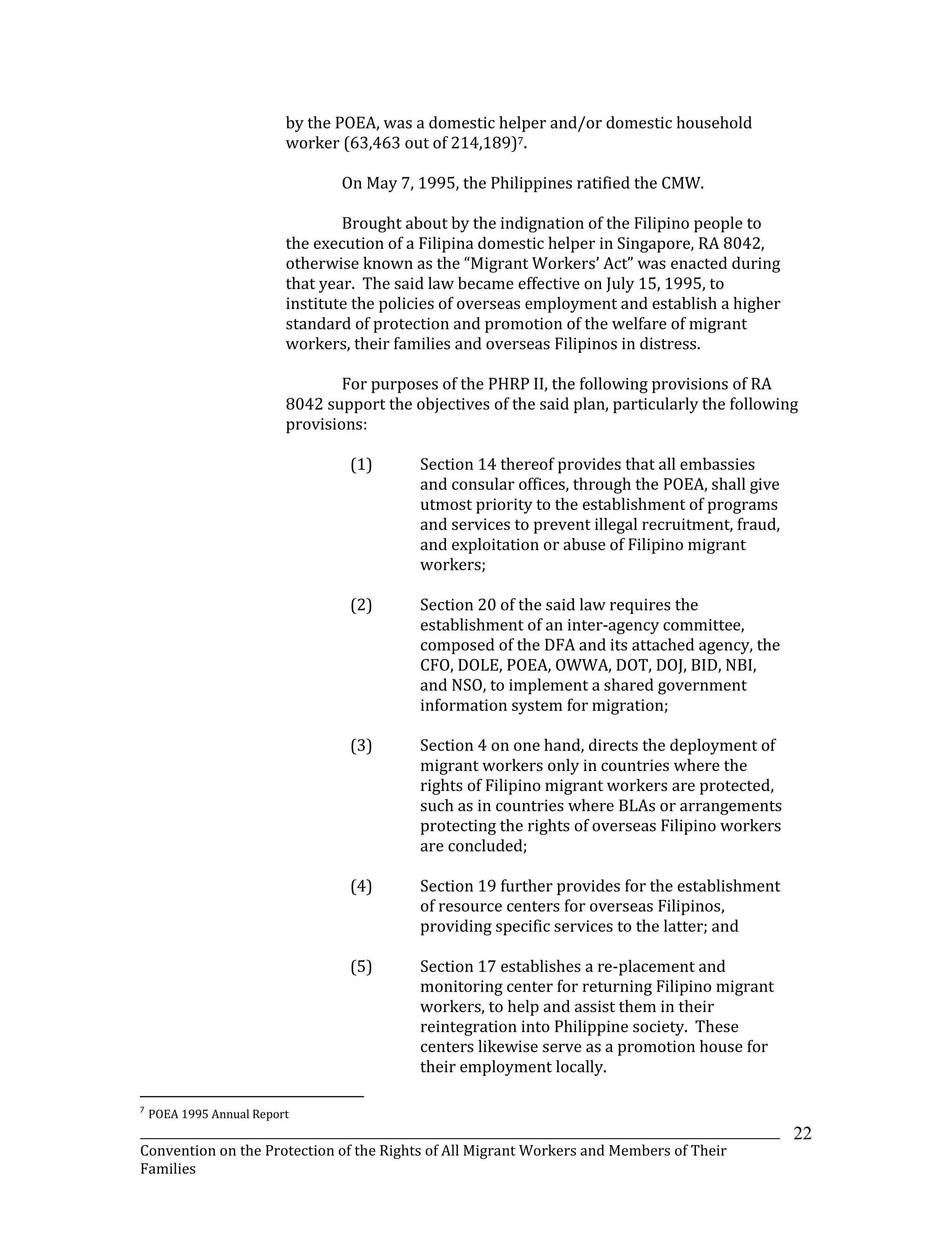 _______________________________________________________________________________________________________________
Convention on the Protection of the Rights of All Migrant Workers and Members of Their
Families
22
by the POEA, was a domestic helper and/or domestic household
worker (63,463 out of 214,189)7.
On May 7, 1995, the Philippines ratified the CMW.
Brought about by the indignation of the Filipino people to
the execution of a Filipina domestic helper in Singapore, RA 8042,
otherwise known as the “Migrant Workers’ Act” was enacted during
that year. The said law became effective on July 15, 1995, to
institute the policies of overseas employment and establish a higher
standard of protection and promotion of the welfare of migrant
workers, their families and overseas Filipinos in distress.
For purposes of the PHRP II, the following provisions of RA
8042 support the objectives of the said plan, particularly the following
provisions:
(1) Section 14 thereof provides that all embassies
and consular offices, through the POEA, shall give
utmost priority to the establishment of programs
and services to prevent illegal recruitment, fraud,
and exploitation or abuse of Filipino migrant
workers;
(2) Section 20 of the said law requires the
establishment of an inter-agency committee,
composed of the DFA and its attached agency, the
CFO, DOLE, POEA, OWWA, DOT, DOJ, BID, NBI,
and NSO, to implement a shared government
information system for migration;
(3) Section 4 on one hand, directs the deployment of
migrant workers only in countries where the
rights of Filipino migrant workers are protected,
such as in countries where BLAs or arrangements
protecting the rights of overseas Filipino workers
are concluded;
(4) Section 19 further provides for the establishment
of resource centers for overseas Filipinos,
providing specific services to the latter; and
(5) Section 17 establishes a re-placement and
monitoring center for returning Filipino migrant
workers, to help and assist them in their
reintegration into Philippine society. These
centers likewise serve as a promotion house for
their employment locally.
7
POEA 1995 Annual Report
 