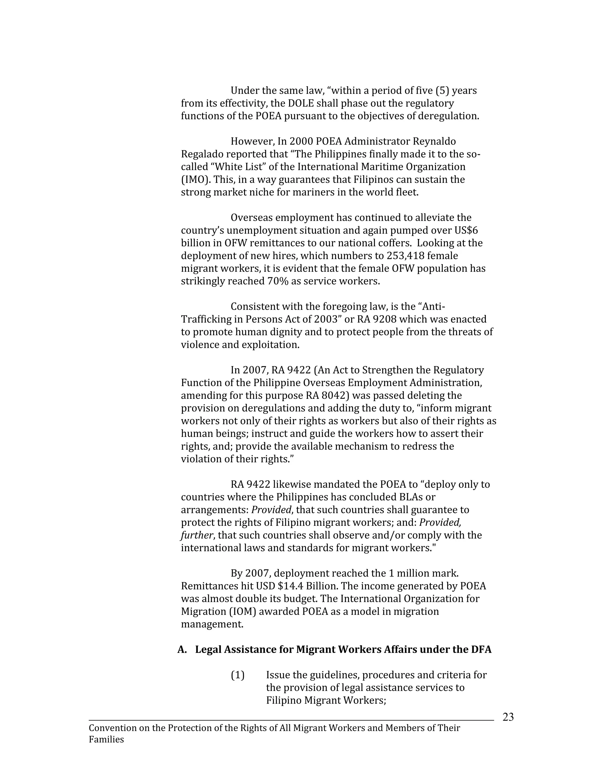 _______________________________________________________________________________________________________________
Convention on the Protection of the Rights of All Migrant Workers and Members of Their
Families
23
Under the same law, “within a period of five (5) years
from its effectivity, the DOLE shall phase out the regulatory
functions of the POEA pursuant to the objectives of deregulation.
However, In 2000 POEA Administrator Reynaldo
Regalado reported that “The Philippines finally made it to the so-
called “White List” of the International Maritime Organization
(IMO). This, in a way guarantees that Filipinos can sustain the
strong market niche for mariners in the world fleet.
Overseas employment has continued to alleviate the
country’s unemployment situation and again pumped over US$6
billion in OFW remittances to our national coffers. Looking at the
deployment of new hires, which numbers to 253,418 female
migrant workers, it is evident that the female OFW population has
strikingly reached 70% as service workers.
Consistent with the foregoing law, is the “Anti-
Trafficking in Persons Act of 2003” or RA 9208 which was enacted
to promote human dignity and to protect people from the threats of
violence and exploitation.
In 2007, RA 9422 (An Act to Strengthen the Regulatory
Function of the Philippine Overseas Employment Administration,
amending for this purpose RA 8042) was passed deleting the
provision on deregulations and adding the duty to, “inform migrant
workers not only of their rights as workers but also of their rights as
human beings; instruct and guide the workers how to assert their
rights, and; provide the available mechanism to redress the
violation of their rights.”
RA 9422 likewise mandated the POEA to “deploy only to
countries where the Philippines has concluded BLAs or
arrangements: Provided, that such countries shall guarantee to
protect the rights of Filipino migrant workers; and: Provided,
further, that such countries shall observe and/or comply with the
international laws and standards for migrant workers."
By 2007, deployment reached the 1 million mark.
Remittances hit USD $14.4 Billion. The income generated by POEA
was almost double its budget. The International Organization for
Migration (IOM) awarded POEA as a model in migration
management.
A. Legal Assistance for Migrant Workers Affairs under the DFA
(1) Issue the guidelines, procedures and criteria for
the provision of legal assistance services to
Filipino Migrant Workers;
 