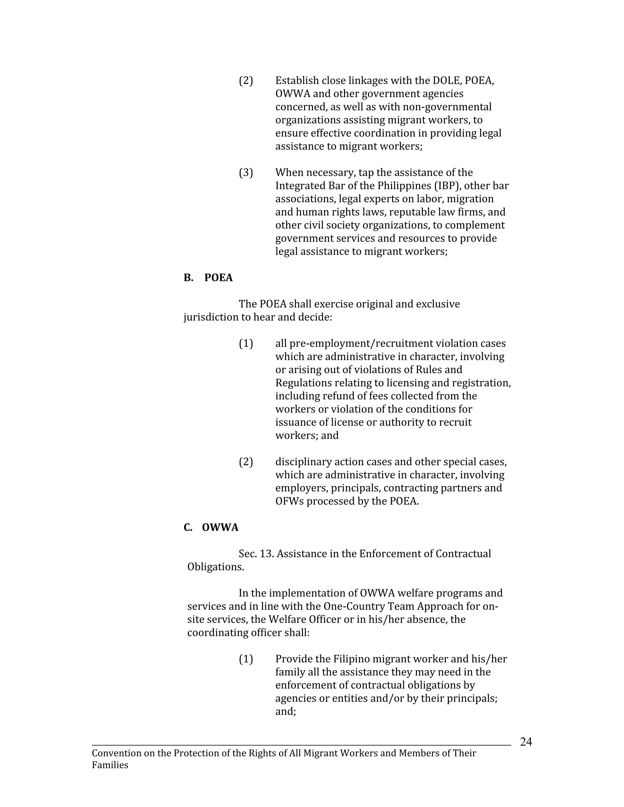 _______________________________________________________________________________________________________________
Convention on the Protection of the Rights of All Migrant Workers and Members of Their
Families
24
(2) Establish close linkages with the DOLE, POEA,
OWWA and other government agencies
concerned, as well as with non-governmental
organizations assisting migrant workers, to
ensure effective coordination in providing legal
assistance to migrant workers;
(3) When necessary, tap the assistance of the
Integrated Bar of the Philippines (IBP), other bar
associations, legal experts on labor, migration
and human rights laws, reputable law firms, and
other civil society organizations, to complement
government services and resources to provide
legal assistance to migrant workers;
B. POEA
The POEA shall exercise original and exclusive
jurisdiction to hear and decide:
(1) all pre-employment/recruitment violation cases
which are administrative in character, involving
or arising out of violations of Rules and
Regulations relating to licensing and registration,
including refund of fees collected from the
workers or violation of the conditions for
issuance of license or authority to recruit
workers; and
(2) disciplinary action cases and other special cases,
which are administrative in character, involving
employers, principals, contracting partners and
OFWs processed by the POEA.
C. OWWA
Sec. 13. Assistance in the Enforcement of Contractual
Obligations.
In the implementation of OWWA welfare programs and
services and in line with the One-Country Team Approach for on-
site services, the Welfare Officer or in his/her absence, the
coordinating officer shall:
(1) Provide the Filipino migrant worker and his/her
family all the assistance they may need in the
enforcement of contractual obligations by
agencies or entities and/or by their principals;
and;
 