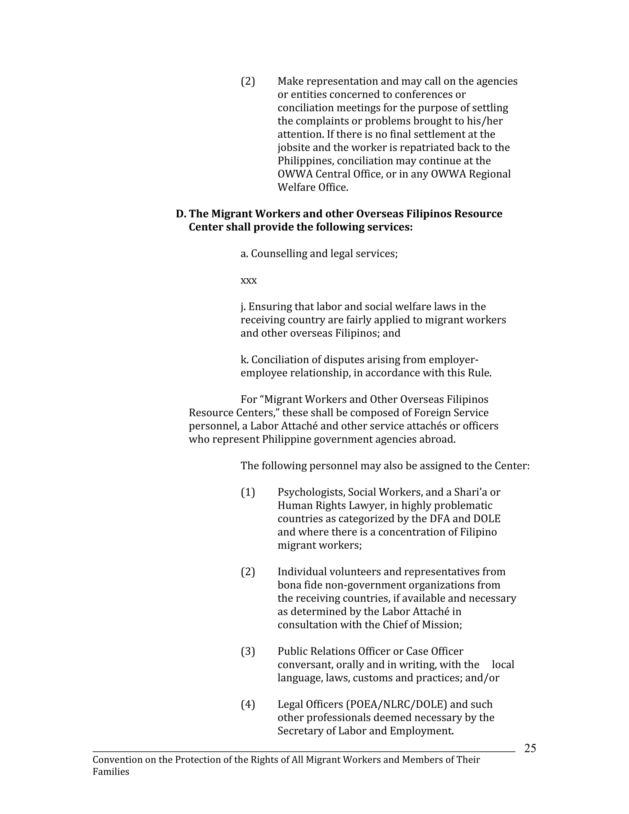 _______________________________________________________________________________________________________________
Convention on the Protection of the Rights of All Migrant Workers and Members of Their
Families
25
(2) Make representation and may call on the agencies
or entities concerned to conferences or
conciliation meetings for the purpose of settling
the complaints or problems brought to his/her
attention. If there is no final settlement at the
jobsite and the worker is repatriated back to the
Philippines, conciliation may continue at the
OWWA Central Office, or in any OWWA Regional
Welfare Office.
D. The Migrant Workers and other Overseas Filipinos Resource
Center shall provide the following services:
a. Counselling and legal services;
xxx
j. Ensuring that labor and social welfare laws in the
receiving country are fairly applied to migrant workers
and other overseas Filipinos; and
k. Conciliation of disputes arising from employer-
employee relationship, in accordance with this Rule.
For “Migrant Workers and Other Overseas Filipinos
Resource Centers,” these shall be composed of Foreign Service
personnel, a Labor Attaché and other service attachés or officers
who represent Philippine government agencies abroad.
The following personnel may also be assigned to the Center:
(1) Psychologists, Social Workers, and a Shari’a or
Human Rights Lawyer, in highly problematic
countries as categorized by the DFA and DOLE
and where there is a concentration of Filipino
migrant workers;
(2) Individual volunteers and representatives from
bona fide non-government organizations from
the receiving countries, if available and necessary
as determined by the Labor Attaché in
consultation with the Chief of Mission;
(3) Public Relations Officer or Case Officer
conversant, orally and in writing, with the local
language, laws, customs and practices; and/or
(4) Legal Officers (POEA/NLRC/DOLE) and such
other professionals deemed necessary by the
Secretary of Labor and Employment.
 