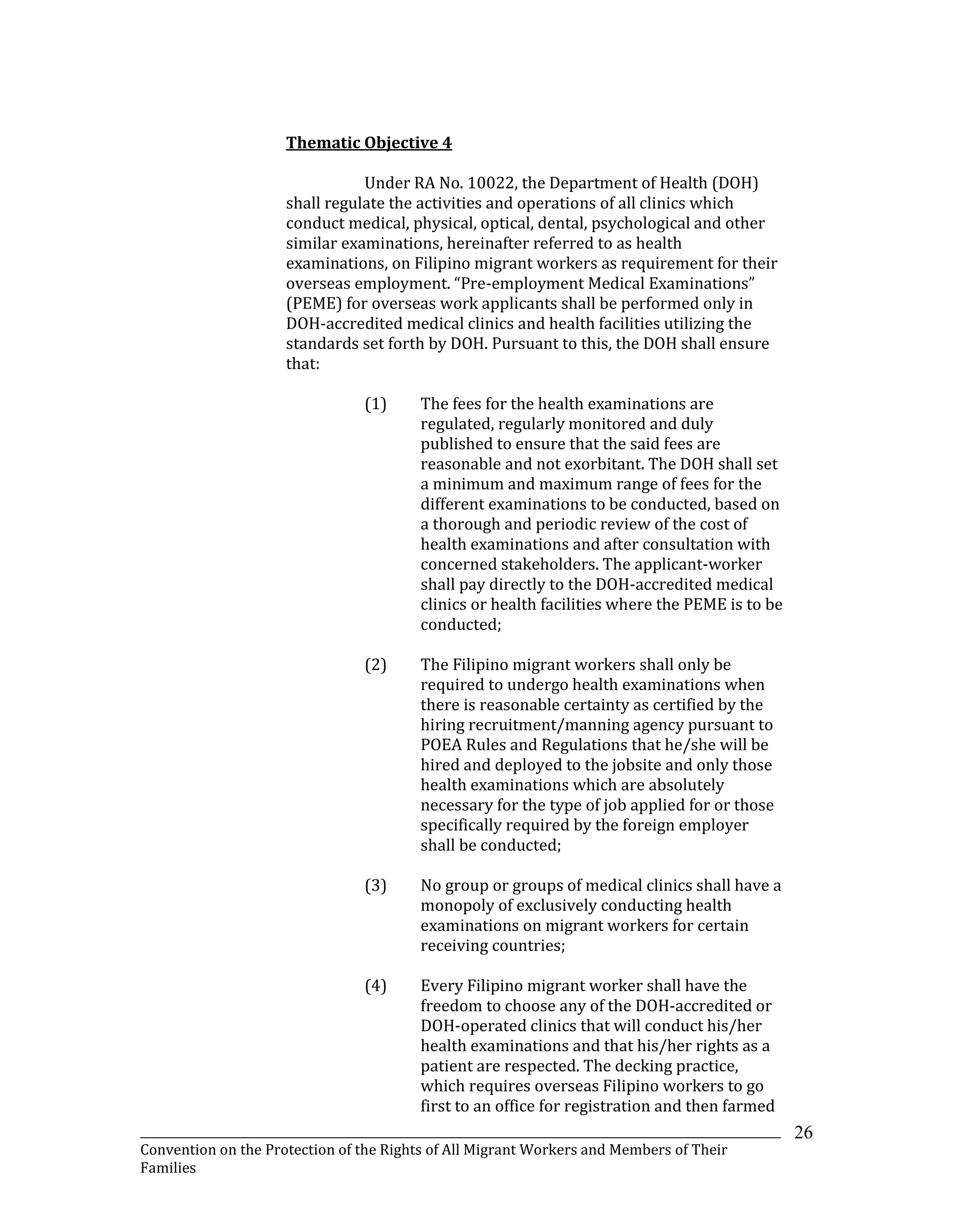 _______________________________________________________________________________________________________________
Convention on the Protection of the Rights of All Migrant Workers and Members of Their
Families
26
Thematic Objective 4
Under RA No. 10022, the Department of Health (DOH)
shall regulate the activities and operations of all clinics which
conduct medical, physical, optical, dental, psychological and other
similar examinations, hereinafter referred to as health
examinations, on Filipino migrant workers as requirement for their
overseas employment. “Pre-employment Medical Examinations”
(PEME) for overseas work applicants shall be performed only in
DOH-accredited medical clinics and health facilities utilizing the
standards set forth by DOH. Pursuant to this, the DOH shall ensure
that:
(1) The fees for the health examinations are
regulated, regularly monitored and duly
published to ensure that the said fees are
reasonable and not exorbitant. The DOH shall set
a minimum and maximum range of fees for the
different examinations to be conducted, based on
a thorough and periodic review of the cost of
health examinations and after consultation with
concerned stakeholders. The applicant-worker
shall pay directly to the DOH-accredited medical
clinics or health facilities where the PEME is to be
conducted;
(2) The Filipino migrant workers shall only be
required to undergo health examinations when
there is reasonable certainty as certified by the
hiring recruitment/manning agency pursuant to
POEA Rules and Regulations that he/she will be
hired and deployed to the jobsite and only those
health examinations which are absolutely
necessary for the type of job applied for or those
specifically required by the foreign employer
shall be conducted;
(3) No group or groups of medical clinics shall have a
monopoly of exclusively conducting health
examinations on migrant workers for certain
receiving countries;
(4) Every Filipino migrant worker shall have the
freedom to choose any of the DOH-accredited or
DOH-operated clinics that will conduct his/her
health examinations and that his/her rights as a
patient are respected. The decking practice,
which requires overseas Filipino workers to go
first to an office for registration and then farmed
 