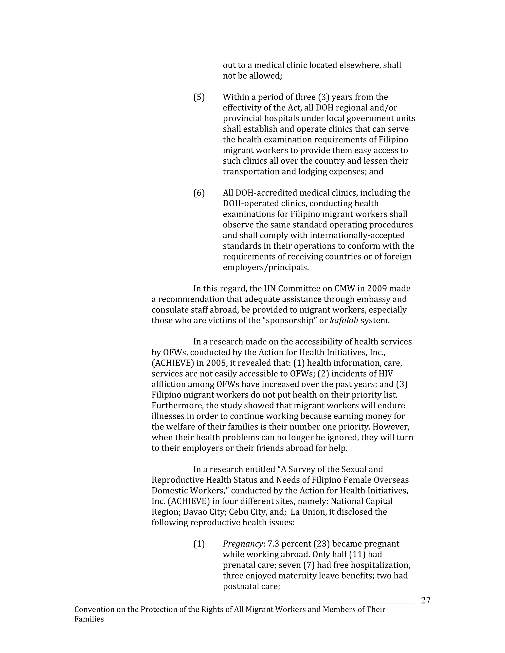 _______________________________________________________________________________________________________________
Convention on the Protection of the Rights of All Migrant Workers and Members of Their
Families
27
out to a medical clinic located elsewhere, shall
not be allowed;
(5) Within a period of three (3) years from the
effectivity of the Act, all DOH regional and/or
provincial hospitals under local government units
shall establish and operate clinics that can serve
the health examination requirements of Filipino
migrant workers to provide them easy access to
such clinics all over the country and lessen their
transportation and lodging expenses; and
(6) All DOH-accredited medical clinics, including the
DOH-operated clinics, conducting health
examinations for Filipino migrant workers shall
observe the same standard operating procedures
and shall comply with internationally-accepted
standards in their operations to conform with the
requirements of receiving countries or of foreign
employers/principals.
In this regard, the UN Committee on CMW in 2009 made
a recommendation that adequate assistance through embassy and
consulate staff abroad, be provided to migrant workers, especially
those who are victims of the “sponsorship” or kafalah system.
In a research made on the accessibility of health services
by OFWs, conducted by the Action for Health Initiatives, Inc.,
(ACHIEVE) in 2005, it revealed that: (1) health information, care,
services are not easily accessible to OFWs; (2) incidents of HIV
affliction among OFWs have increased over the past years; and (3)
Filipino migrant workers do not put health on their priority list.
Furthermore, the study showed that migrant workers will endure
illnesses in order to continue working because earning money for
the welfare of their families is their number one priority. However,
when their health problems can no longer be ignored, they will turn
to their employers or their friends abroad for help.
In a research entitled “A Survey of the Sexual and
Reproductive Health Status and Needs of Filipino Female Overseas
Domestic Workers,” conducted by the Action for Health Initiatives,
Inc. (ACHIEVE) in four different sites, namely: National Capital
Region; Davao City; Cebu City, and; La Union, it disclosed the
following reproductive health issues:
(1) Pregnancy: 7.3 percent (23) became pregnant
while working abroad. Only half (11) had
prenatal care; seven (7) had free hospitalization,
three enjoyed maternity leave benefits; two had
postnatal care;
 