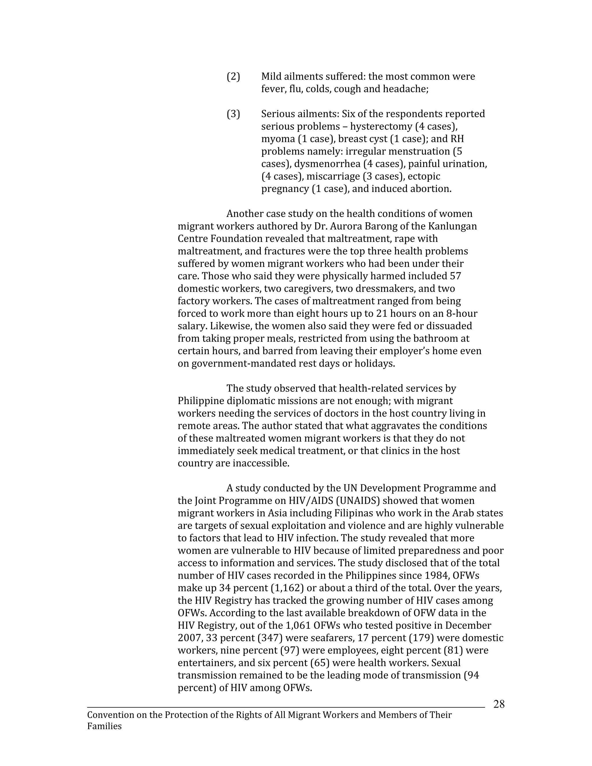 _______________________________________________________________________________________________________________
Convention on the Protection of the Rights of All Migrant Workers and Members of Their
Families
28
(2) Mild ailments suffered: the most common were
fever, flu, colds, cough and headache;
(3) Serious ailments: Six of the respondents reported
serious problems – hysterectomy (4 cases),
myoma (1 case), breast cyst (1 case); and RH
problems namely: irregular menstruation (5
cases), dysmenorrhea (4 cases), painful urination,
(4 cases), miscarriage (3 cases), ectopic
pregnancy (1 case), and induced abortion.
Another case study on the health conditions of women
migrant workers authored by Dr. Aurora Barong of the Kanlungan
Centre Foundation revealed that maltreatment, rape with
maltreatment, and fractures were the top three health problems
suffered by women migrant workers who had been under their
care. Those who said they were physically harmed included 57
domestic workers, two caregivers, two dressmakers, and two
factory workers. The cases of maltreatment ranged from being
forced to work more than eight hours up to 21 hours on an 8-hour
salary. Likewise, the women also said they were fed or dissuaded
from taking proper meals, restricted from using the bathroom at
certain hours, and barred from leaving their employer’s home even
on government-mandated rest days or holidays.
The study observed that health-related services by
Philippine diplomatic missions are not enough; with migrant
workers needing the services of doctors in the host country living in
remote areas. The author stated that what aggravates the conditions
of these maltreated women migrant workers is that they do not
immediately seek medical treatment, or that clinics in the host
country are inaccessible.
A study conducted by the UN Development Programme and
the Joint Programme on HIV/AIDS (UNAIDS) showed that women
migrant workers in Asia including Filipinas who work in the Arab states
are targets of sexual exploitation and violence and are highly vulnerable
to factors that lead to HIV infection. The study revealed that more
women are vulnerable to HIV because of limited preparedness and poor
access to information and services. The study disclosed that of the total
number of HIV cases recorded in the Philippines since 1984, OFWs
make up 34 percent (1,162) or about a third of the total. Over the years,
the HIV Registry has tracked the growing number of HIV cases among
OFWs. According to the last available breakdown of OFW data in the
HIV Registry, out of the 1,061 OFWs who tested positive in December
2007, 33 percent (347) were seafarers, 17 percent (179) were domestic
workers, nine percent (97) were employees, eight percent (81) were
entertainers, and six percent (65) were health workers. Sexual
transmission remained to be the leading mode of transmission (94
percent) of HIV among OFWs.
 