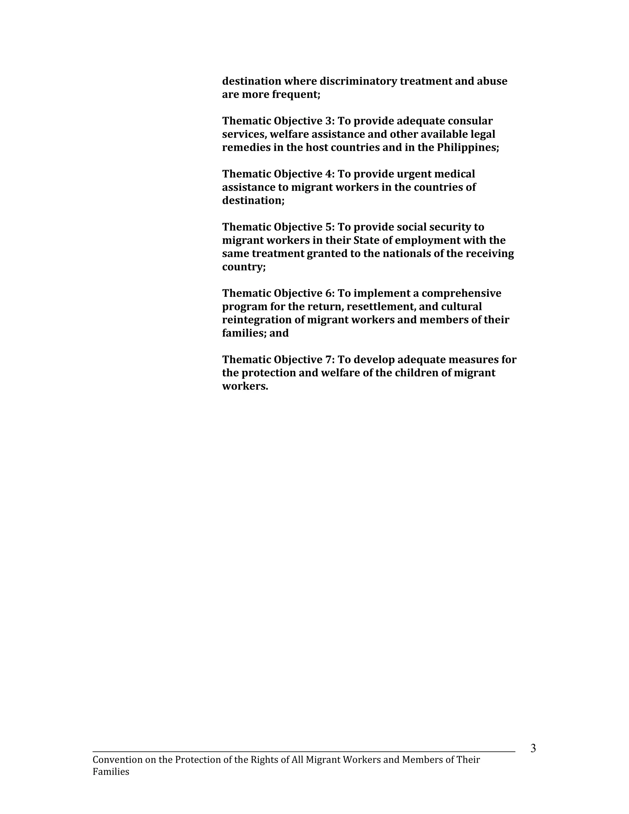 _______________________________________________________________________________________________________________
Convention on the Protection of the Rights of All Migrant Workers and Members of Their
Families
3
destination where discriminatory treatment and abuse
are more frequent;
Thematic Objective 3: To provide adequate consular
services, welfare assistance and other available legal
remedies in the host countries and in the Philippines;
Thematic Objective 4: To provide urgent medical
assistance to migrant workers in the countries of
destination;
Thematic Objective 5: To provide social security to
migrant workers in their State of employment with the
same treatment granted to the nationals of the receiving
country;
Thematic Objective 6: To implement a comprehensive
program for the return, resettlement, and cultural
reintegration of migrant workers and members of their
families; and
Thematic Objective 7: To develop adequate measures for
the protection and welfare of the children of migrant
workers.
 