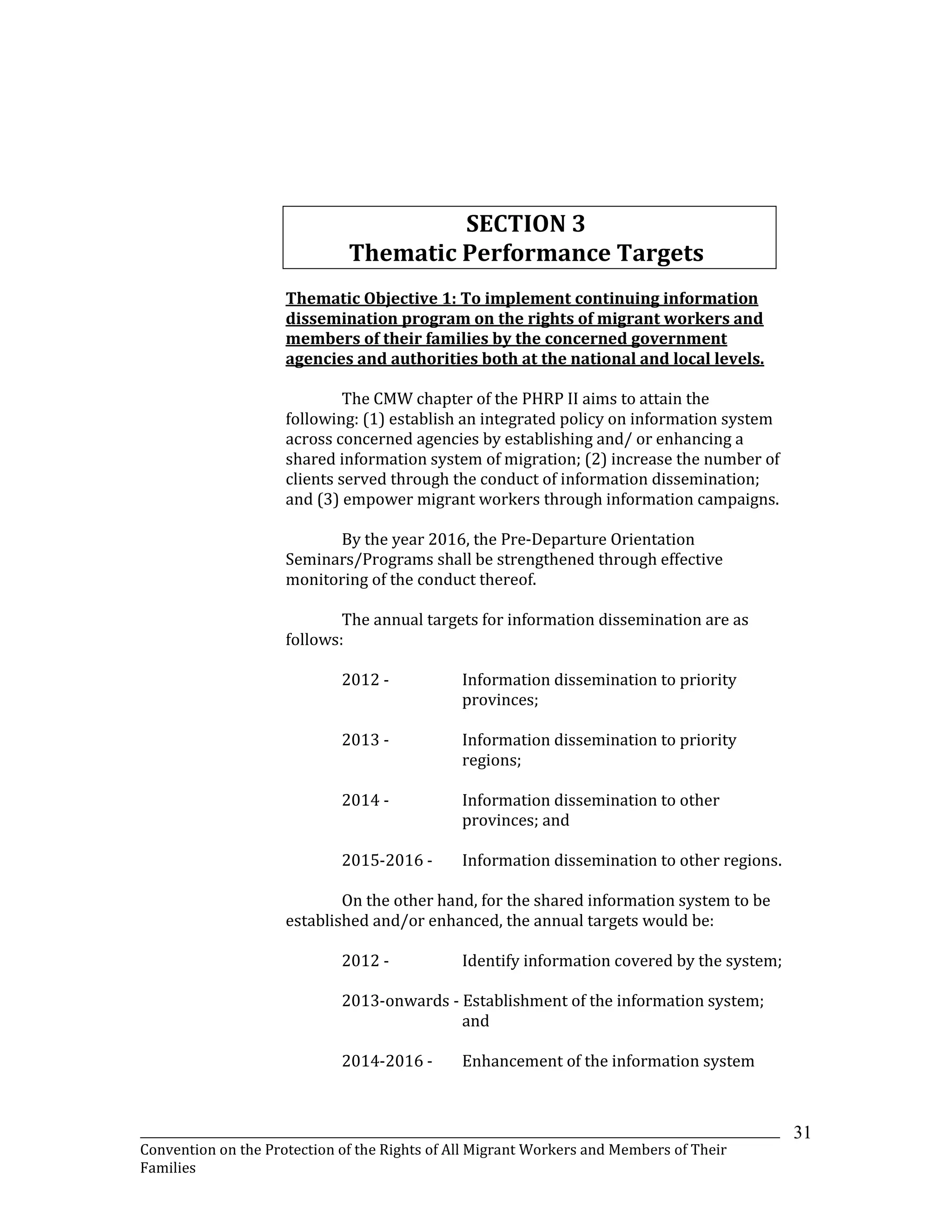 _______________________________________________________________________________________________________________
Convention on the Protection of the Rights of All Migrant Workers and Members of Their
Families
31
SECTION 3
Thematic Performance Targets
Thematic Objective 1: To implement continuing information
dissemination program on the rights of migrant workers and
members of their families by the concerned government
agencies and authorities both at the national and local levels.
The CMW chapter of the PHRP II aims to attain the
following: (1) establish an integrated policy on information system
across concerned agencies by establishing and/ or enhancing a
shared information system of migration; (2) increase the number of
clients served through the conduct of information dissemination;
and (3) empower migrant workers through information campaigns.
By the year 2016, the Pre-Departure Orientation
Seminars/Programs shall be strengthened through effective
monitoring of the conduct thereof.
The annual targets for information dissemination are as
follows:
2012 - Information dissemination to priority
provinces;
2013 - Information dissemination to priority
regions;
2014 - Information dissemination to other
provinces; and
2015-2016 - Information dissemination to other regions.
On the other hand, for the shared information system to be
established and/or enhanced, the annual targets would be:
2012 - Identify information covered by the system;
2013-onwards - Establishment of the information system;
and
2014-2016 - Enhancement of the information system
 