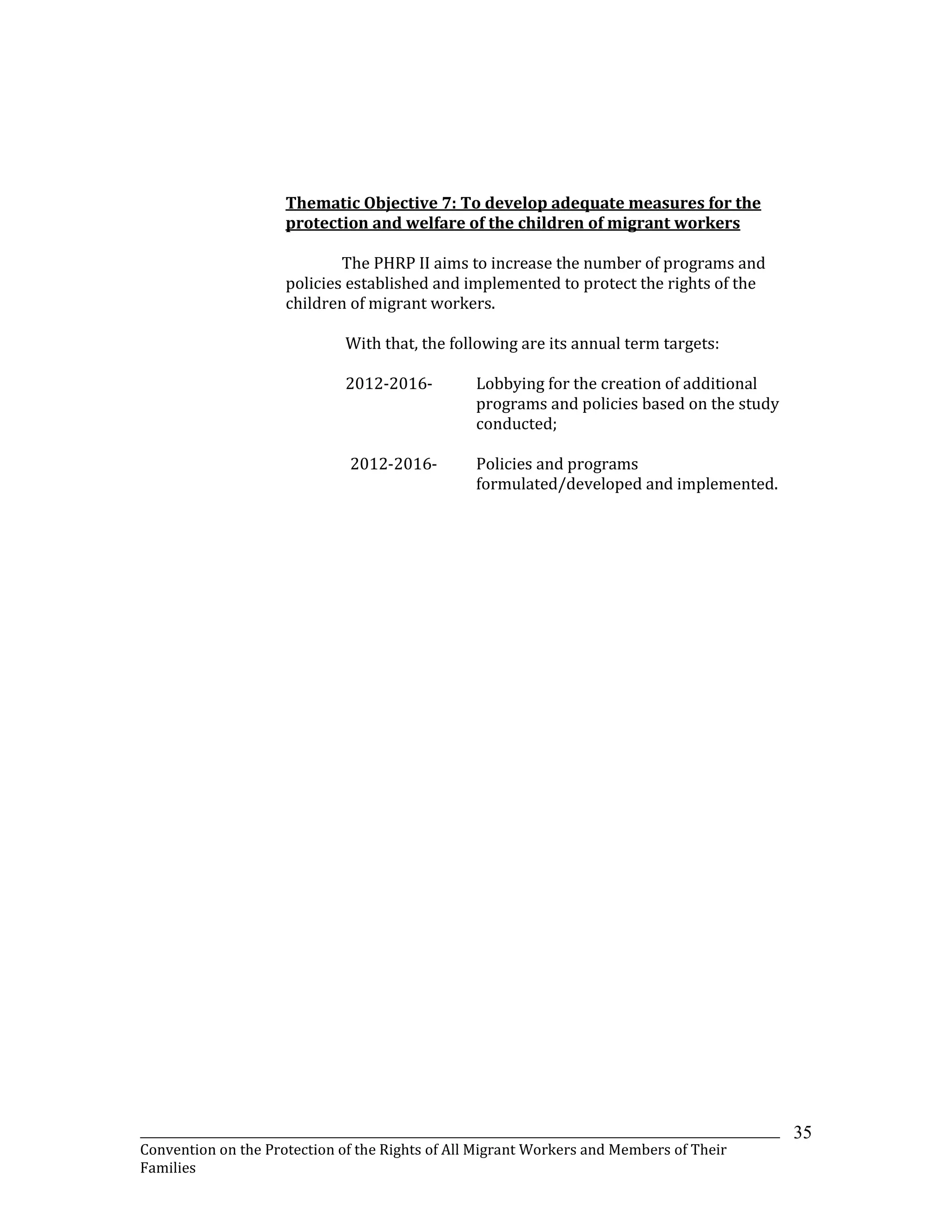 _______________________________________________________________________________________________________________
Convention on the Protection of the Rights of All Migrant Workers and Members of Their
Families
35
Thematic Objective 7: To develop adequate measures for the
protection and welfare of the children of migrant workers
The PHRP II aims to increase the number of programs and
policies established and implemented to protect the rights of the
children of migrant workers.
With that, the following are its annual term targets:
2012-2016- Lobbying for the creation of additional
programs and policies based on the study
conducted;
2012-2016- Policies and programs
formulated/developed and implemented.
 