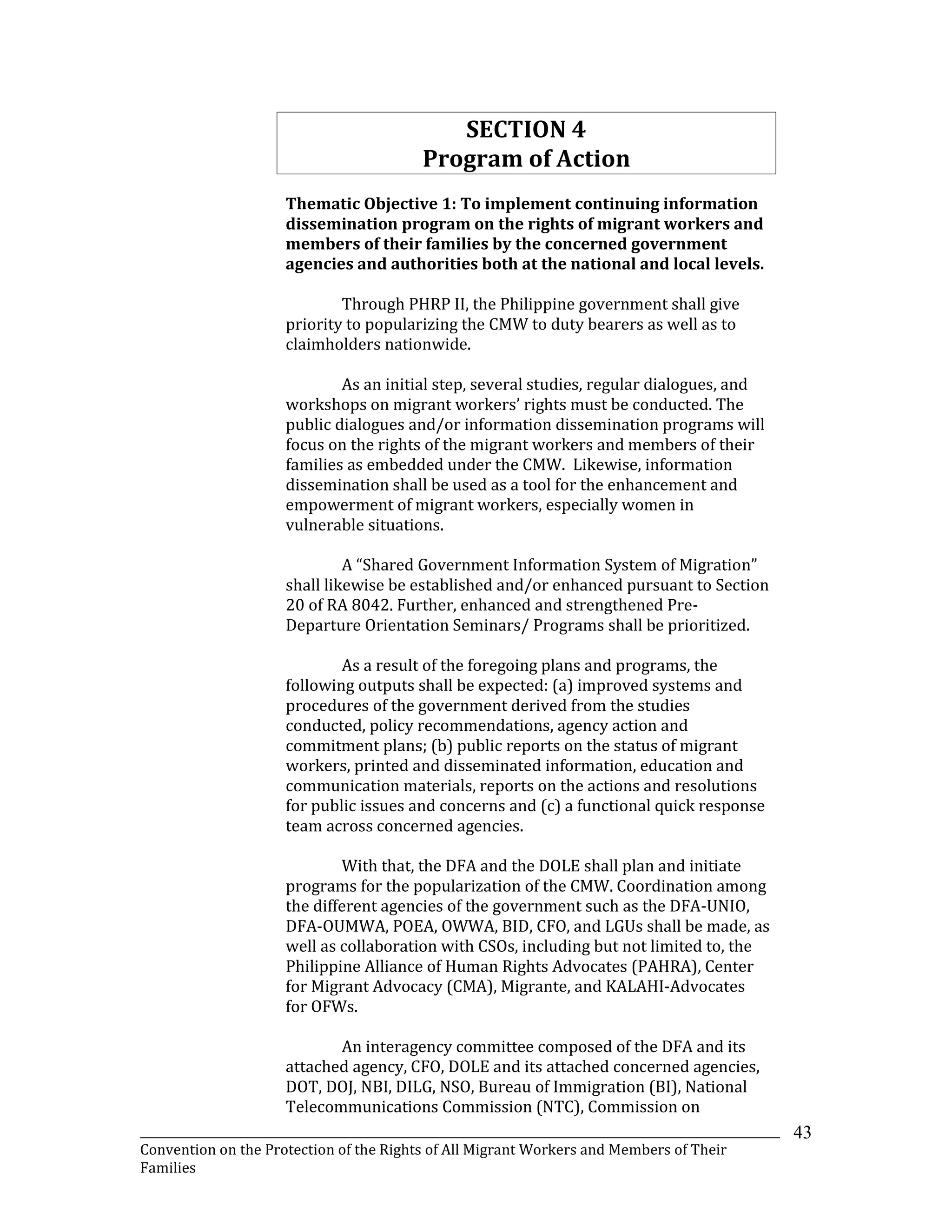 _______________________________________________________________________________________________________________
Convention on the Protection of the Rights of All Migrant Workers and Members of Their
Families
43
SECTION 4
Program of Action
Thematic Objective 1: To implement continuing information
dissemination program on the rights of migrant workers and
members of their families by the concerned government
agencies and authorities both at the national and local levels.
Through PHRP II, the Philippine government shall give
priority to popularizing the CMW to duty bearers as well as to
claimholders nationwide.
As an initial step, several studies, regular dialogues, and
workshops on migrant workers’ rights must be conducted. The
public dialogues and/or information dissemination programs will
focus on the rights of the migrant workers and members of their
families as embedded under the CMW. Likewise, information
dissemination shall be used as a tool for the enhancement and
empowerment of migrant workers, especially women in
vulnerable situations.
A “Shared Government Information System of Migration”
shall likewise be established and/or enhanced pursuant to Section
20 of RA 8042. Further, enhanced and strengthened Pre-
Departure Orientation Seminars/ Programs shall be prioritized.
As a result of the foregoing plans and programs, the
following outputs shall be expected: (a) improved systems and
procedures of the government derived from the studies
conducted, policy recommendations, agency action and
commitment plans; (b) public reports on the status of migrant
workers, printed and disseminated information, education and
communication materials, reports on the actions and resolutions
for public issues and concerns and (c) a functional quick response
team across concerned agencies.
With that, the DFA and the DOLE shall plan and initiate
programs for the popularization of the CMW. Coordination among
the different agencies of the government such as the DFA-UNIO,
DFA-OUMWA, POEA, OWWA, BID, CFO, and LGUs shall be made, as
well as collaboration with CSOs, including but not limited to, the
Philippine Alliance of Human Rights Advocates (PAHRA), Center
for Migrant Advocacy (CMA), Migrante, and KALAHI-Advocates
for OFWs.
An interagency committee composed of the DFA and its
attached agency, CFO, DOLE and its attached concerned agencies,
DOT, DOJ, NBI, DILG, NSO, Bureau of Immigration (BI), National
Telecommunications Commission (NTC), Commission on
 