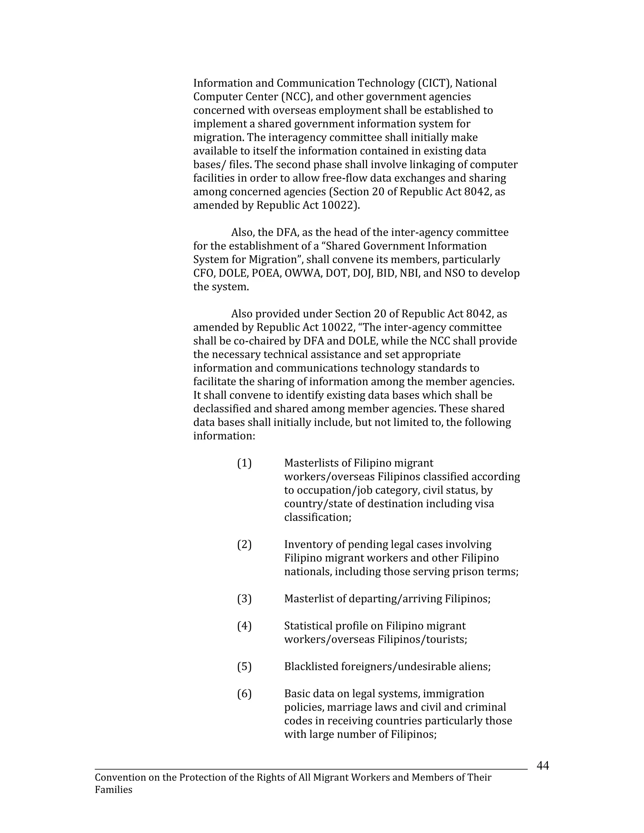 _______________________________________________________________________________________________________________
Convention on the Protection of the Rights of All Migrant Workers and Members of Their
Families
44
Information and Communication Technology (CICT), National
Computer Center (NCC), and other government agencies
concerned with overseas employment shall be established to
implement a shared government information system for
migration. The interagency committee shall initially make
available to itself the information contained in existing data
bases/ files. The second phase shall involve linkaging of computer
facilities in order to allow free-flow data exchanges and sharing
among concerned agencies (Section 20 of Republic Act 8042, as
amended by Republic Act 10022).
Also, the DFA, as the head of the inter-agency committee
for the establishment of a “Shared Government Information
System for Migration”, shall convene its members, particularly
CFO, DOLE, POEA, OWWA, DOT, DOJ, BID, NBI, and NSO to develop
the system.
Also provided under Section 20 of Republic Act 8042, as
amended by Republic Act 10022, “The inter-agency committee
shall be co-chaired by DFA and DOLE, while the NCC shall provide
the necessary technical assistance and set appropriate
information and communications technology standards to
facilitate the sharing of information among the member agencies.
It shall convene to identify existing data bases which shall be
declassified and shared among member agencies. These shared
data bases shall initially include, but not limited to, the following
information:
(1) Masterlists of Filipino migrant
workers/overseas Filipinos classified according
to occupation/job category, civil status, by
country/state of destination including visa
classification;
(2) Inventory of pending legal cases involving
Filipino migrant workers and other Filipino
nationals, including those serving prison terms;
(3) Masterlist of departing/arriving Filipinos;
(4) Statistical profile on Filipino migrant
workers/overseas Filipinos/tourists;
(5) Blacklisted foreigners/undesirable aliens;
(6) Basic data on legal systems, immigration
policies, marriage laws and civil and criminal
codes in receiving countries particularly those
with large number of Filipinos;
 