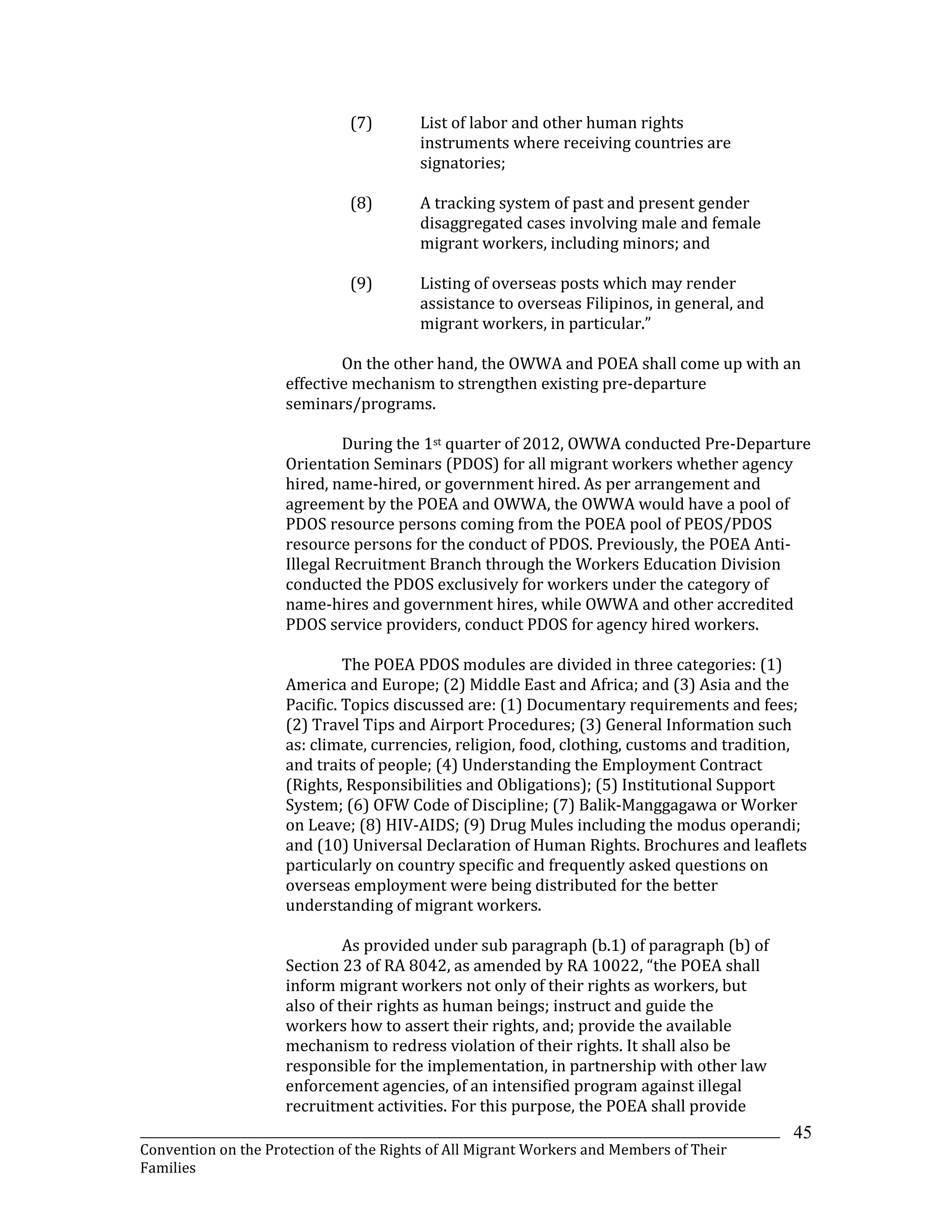 _______________________________________________________________________________________________________________
Convention on the Protection of the Rights of All Migrant Workers and Members of Their
Families
45
(7) List of labor and other human rights
instruments where receiving countries are
signatories;
(8) A tracking system of past and present gender
disaggregated cases involving male and female
migrant workers, including minors; and
(9) Listing of overseas posts which may render
assistance to overseas Filipinos, in general, and
migrant workers, in particular.”
On the other hand, the OWWA and POEA shall come up with an
effective mechanism to strengthen existing pre-departure
seminars/programs.
During the 1st quarter of 2012, OWWA conducted Pre-Departure
Orientation Seminars (PDOS) for all migrant workers whether agency
hired, name-hired, or government hired. As per arrangement and
agreement by the POEA and OWWA, the OWWA would have a pool of
PDOS resource persons coming from the POEA pool of PEOS/PDOS
resource persons for the conduct of PDOS. Previously, the POEA Anti-
Illegal Recruitment Branch through the Workers Education Division
conducted the PDOS exclusively for workers under the category of
name-hires and government hires, while OWWA and other accredited
PDOS service providers, conduct PDOS for agency hired workers.
The POEA PDOS modules are divided in three categories: (1)
America and Europe; (2) Middle East and Africa; and (3) Asia and the
Pacific. Topics discussed are: (1) Documentary requirements and fees;
(2) Travel Tips and Airport Procedures; (3) General Information such
as: climate, currencies, religion, food, clothing, customs and tradition,
and traits of people; (4) Understanding the Employment Contract
(Rights, Responsibilities and Obligations); (5) Institutional Support
System; (6) OFW Code of Discipline; (7) Balik-Manggagawa or Worker
on Leave; (8) HIV-AIDS; (9) Drug Mules including the modus operandi;
and (10) Universal Declaration of Human Rights. Brochures and leaflets
particularly on country specific and frequently asked questions on
overseas employment were being distributed for the better
understanding of migrant workers.
As provided under sub paragraph (b.1) of paragraph (b) of
Section 23 of RA 8042, as amended by RA 10022, “the POEA shall
inform migrant workers not only of their rights as workers, but
also of their rights as human beings; instruct and guide the
workers how to assert their rights, and; provide the available
mechanism to redress violation of their rights. It shall also be
responsible for the implementation, in partnership with other law
enforcement agencies, of an intensified program against illegal
recruitment activities. For this purpose, the POEA shall provide
 