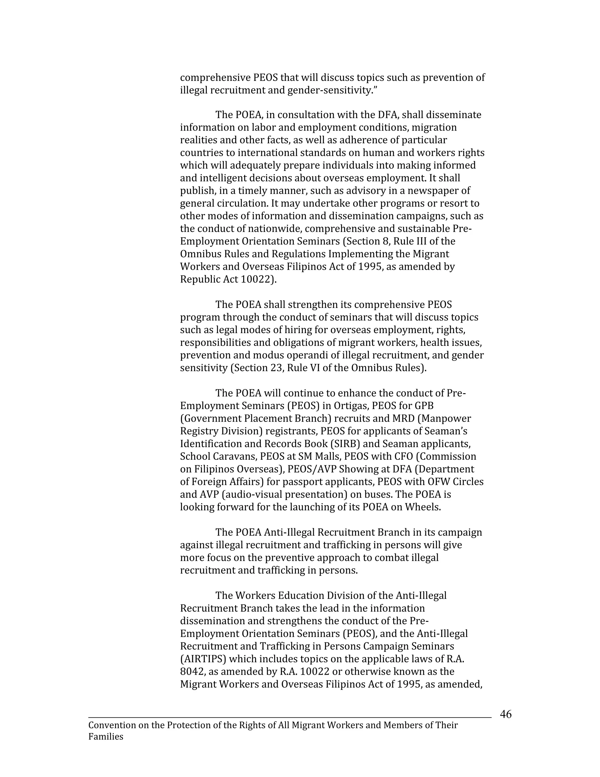 _______________________________________________________________________________________________________________
Convention on the Protection of the Rights of All Migrant Workers and Members of Their
Families
46
comprehensive PEOS that will discuss topics such as prevention of
illegal recruitment and gender-sensitivity.”
The POEA, in consultation with the DFA, shall disseminate
information on labor and employment conditions, migration
realities and other facts, as well as adherence of particular
countries to international standards on human and workers rights
which will adequately prepare individuals into making informed
and intelligent decisions about overseas employment. It shall
publish, in a timely manner, such as advisory in a newspaper of
general circulation. It may undertake other programs or resort to
other modes of information and dissemination campaigns, such as
the conduct of nationwide, comprehensive and sustainable Pre-
Employment Orientation Seminars (Section 8, Rule III of the
Omnibus Rules and Regulations Implementing the Migrant
Workers and Overseas Filipinos Act of 1995, as amended by
Republic Act 10022).
The POEA shall strengthen its comprehensive PEOS
program through the conduct of seminars that will discuss topics
such as legal modes of hiring for overseas employment, rights,
responsibilities and obligations of migrant workers, health issues,
prevention and modus operandi of illegal recruitment, and gender
sensitivity (Section 23, Rule VI of the Omnibus Rules).
The POEA will continue to enhance the conduct of Pre-
Employment Seminars (PEOS) in Ortigas, PEOS for GPB
(Government Placement Branch) recruits and MRD (Manpower
Registry Division) registrants, PEOS for applicants of Seaman’s
Identification and Records Book (SIRB) and Seaman applicants,
School Caravans, PEOS at SM Malls, PEOS with CFO (Commission
on Filipinos Overseas), PEOS/AVP Showing at DFA (Department
of Foreign Affairs) for passport applicants, PEOS with OFW Circles
and AVP (audio-visual presentation) on buses. The POEA is
looking forward for the launching of its POEA on Wheels.
The POEA Anti-Illegal Recruitment Branch in its campaign
against illegal recruitment and trafficking in persons will give
more focus on the preventive approach to combat illegal
recruitment and trafficking in persons.
The Workers Education Division of the Anti-Illegal
Recruitment Branch takes the lead in the information
dissemination and strengthens the conduct of the Pre-
Employment Orientation Seminars (PEOS), and the Anti-Illegal
Recruitment and Trafficking in Persons Campaign Seminars
(AIRTIPS) which includes topics on the applicable laws of R.A.
8042, as amended by R.A. 10022 or otherwise known as the
Migrant Workers and Overseas Filipinos Act of 1995, as amended,
 