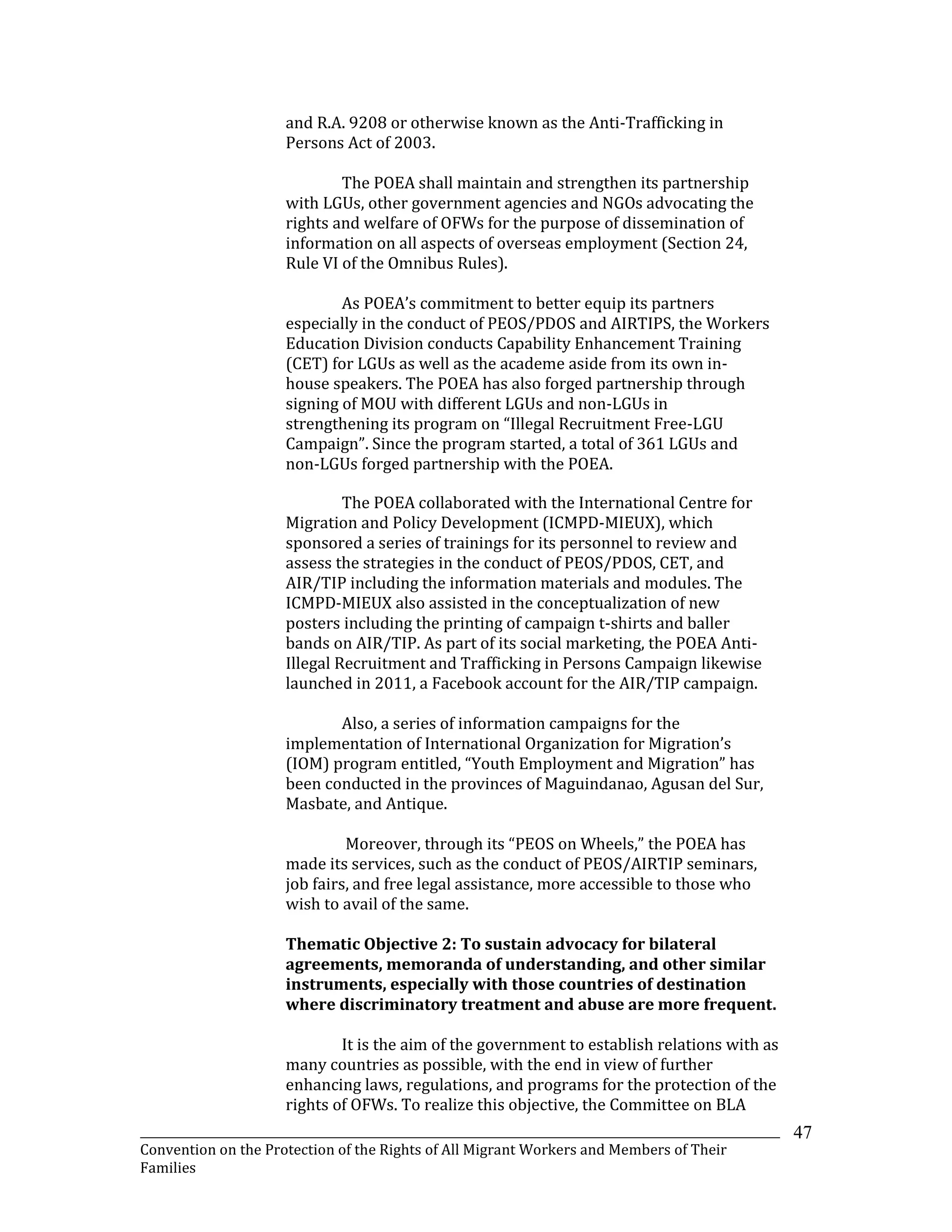 _______________________________________________________________________________________________________________
Convention on the Protection of the Rights of All Migrant Workers and Members of Their
Families
47
and R.A. 9208 or otherwise known as the Anti-Trafficking in
Persons Act of 2003.
The POEA shall maintain and strengthen its partnership
with LGUs, other government agencies and NGOs advocating the
rights and welfare of OFWs for the purpose of dissemination of
information on all aspects of overseas employment (Section 24,
Rule VI of the Omnibus Rules).
As POEA’s commitment to better equip its partners
especially in the conduct of PEOS/PDOS and AIRTIPS, the Workers
Education Division conducts Capability Enhancement Training
(CET) for LGUs as well as the academe aside from its own in-
house speakers. The POEA has also forged partnership through
signing of MOU with different LGUs and non-LGUs in
strengthening its program on “Illegal Recruitment Free-LGU
Campaign”. Since the program started, a total of 361 LGUs and
non-LGUs forged partnership with the POEA.
The POEA collaborated with the International Centre for
Migration and Policy Development (ICMPD-MIEUX), which
sponsored a series of trainings for its personnel to review and
assess the strategies in the conduct of PEOS/PDOS, CET, and
AIR/TIP including the information materials and modules. The
ICMPD-MIEUX also assisted in the conceptualization of new
posters including the printing of campaign t-shirts and baller
bands on AIR/TIP. As part of its social marketing, the POEA Anti-
Illegal Recruitment and Trafficking in Persons Campaign likewise
launched in 2011, a Facebook account for the AIR/TIP campaign.
Also, a series of information campaigns for the
implementation of International Organization for Migration’s
(IOM) program entitled, “Youth Employment and Migration” has
been conducted in the provinces of Maguindanao, Agusan del Sur,
Masbate, and Antique.
Moreover, through its “PEOS on Wheels,” the POEA has
made its services, such as the conduct of PEOS/AIRTIP seminars,
job fairs, and free legal assistance, more accessible to those who
wish to avail of the same.
Thematic Objective 2: To sustain advocacy for bilateral
agreements, memoranda of understanding, and other similar
instruments, especially with those countries of destination
where discriminatory treatment and abuse are more frequent.
It is the aim of the government to establish relations with as
many countries as possible, with the end in view of further
enhancing laws, regulations, and programs for the protection of the
rights of OFWs. To realize this objective, the Committee on BLA
 