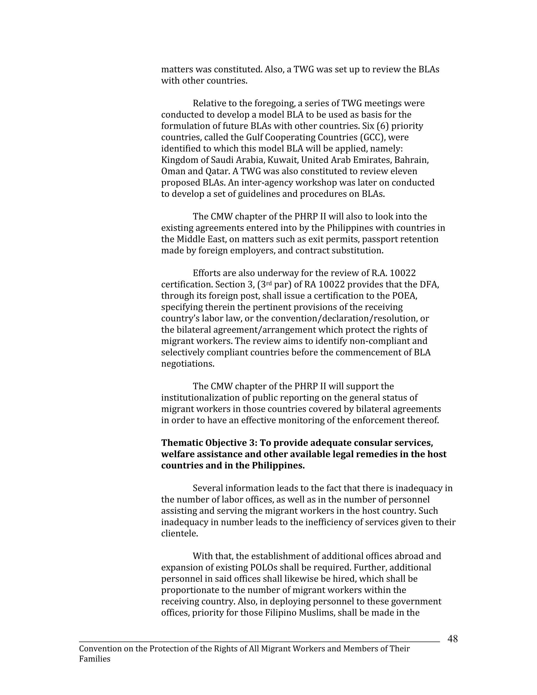 _______________________________________________________________________________________________________________
Convention on the Protection of the Rights of All Migrant Workers and Members of Their
Families
48
matters was constituted. Also, a TWG was set up to review the BLAs
with other countries.
Relative to the foregoing, a series of TWG meetings were
conducted to develop a model BLA to be used as basis for the
formulation of future BLAs with other countries. Six (6) priority
countries, called the Gulf Cooperating Countries (GCC), were
identified to which this model BLA will be applied, namely:
Kingdom of Saudi Arabia, Kuwait, United Arab Emirates, Bahrain,
Oman and Qatar. A TWG was also constituted to review eleven
proposed BLAs. An inter-agency workshop was later on conducted
to develop a set of guidelines and procedures on BLAs.
The CMW chapter of the PHRP II will also to look into the
existing agreements entered into by the Philippines with countries in
the Middle East, on matters such as exit permits, passport retention
made by foreign employers, and contract substitution.
Efforts are also underway for the review of R.A. 10022
certification. Section 3, (3rd par) of RA 10022 provides that the DFA,
through its foreign post, shall issue a certification to the POEA,
specifying therein the pertinent provisions of the receiving
country’s labor law, or the convention/declaration/resolution, or
the bilateral agreement/arrangement which protect the rights of
migrant workers. The review aims to identify non-compliant and
selectively compliant countries before the commencement of BLA
negotiations.
The CMW chapter of the PHRP II will support the
institutionalization of public reporting on the general status of
migrant workers in those countries covered by bilateral agreements
in order to have an effective monitoring of the enforcement thereof.
Thematic Objective 3: To provide adequate consular services,
welfare assistance and other available legal remedies in the host
countries and in the Philippines.
Several information leads to the fact that there is inadequacy in
the number of labor offices, as well as in the number of personnel
assisting and serving the migrant workers in the host country. Such
inadequacy in number leads to the inefficiency of services given to their
clientele.
With that, the establishment of additional offices abroad and
expansion of existing POLOs shall be required. Further, additional
personnel in said offices shall likewise be hired, which shall be
proportionate to the number of migrant workers within the
receiving country. Also, in deploying personnel to these government
offices, priority for those Filipino Muslims, shall be made in the
 