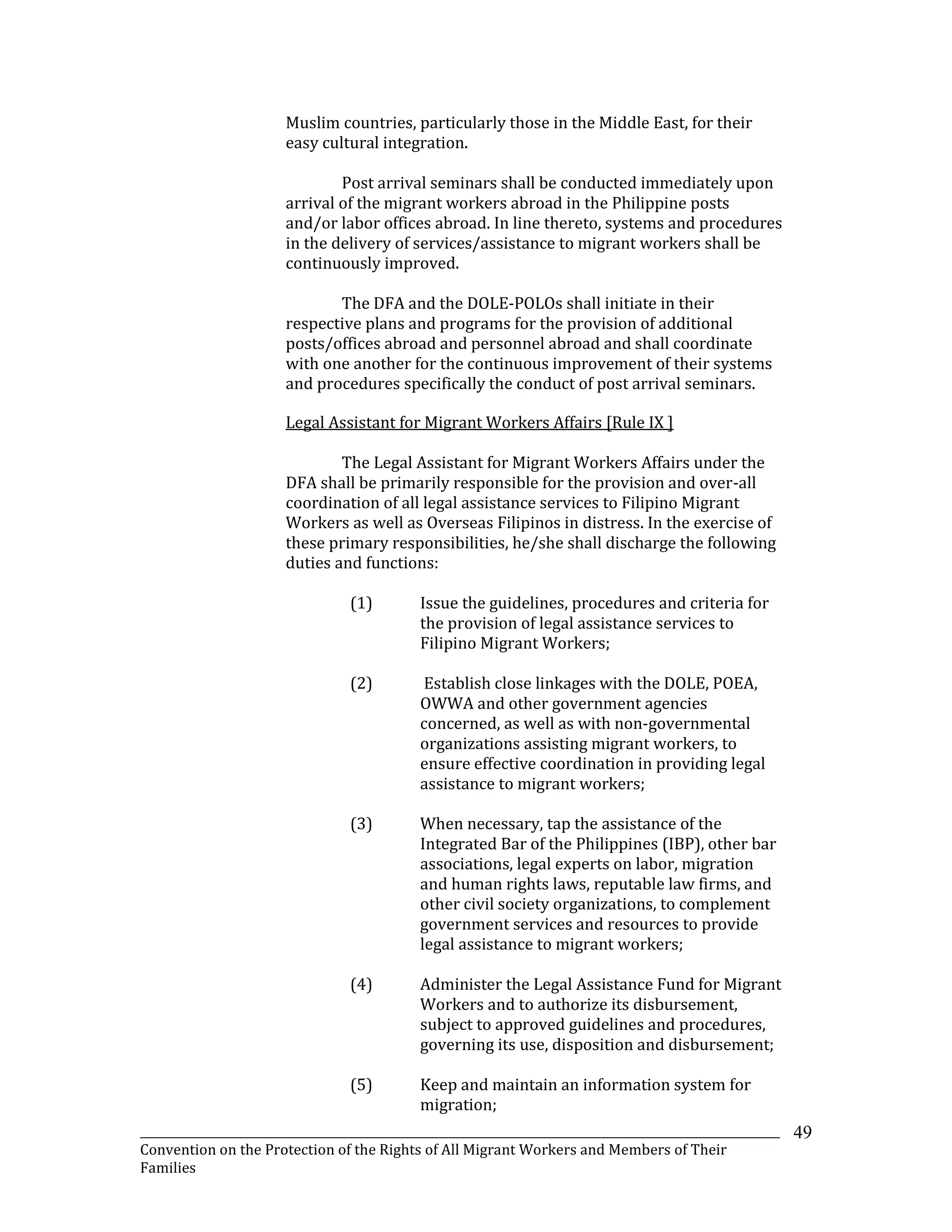 _______________________________________________________________________________________________________________
Convention on the Protection of the Rights of All Migrant Workers and Members of Their
Families
49
Muslim countries, particularly those in the Middle East, for their
easy cultural integration.
Post arrival seminars shall be conducted immediately upon
arrival of the migrant workers abroad in the Philippine posts
and/or labor offices abroad. In line thereto, systems and procedures
in the delivery of services/assistance to migrant workers shall be
continuously improved.
The DFA and the DOLE-POLOs shall initiate in their
respective plans and programs for the provision of additional
posts/offices abroad and personnel abroad and shall coordinate
with one another for the continuous improvement of their systems
and procedures specifically the conduct of post arrival seminars.
Legal Assistant for Migrant Workers Affairs [Rule IX ]
The Legal Assistant for Migrant Workers Affairs under the
DFA shall be primarily responsible for the provision and over-all
coordination of all legal assistance services to Filipino Migrant
Workers as well as Overseas Filipinos in distress. In the exercise of
these primary responsibilities, he/she shall discharge the following
duties and functions:
(1) Issue the guidelines, procedures and criteria for
the provision of legal assistance services to
Filipino Migrant Workers;
(2) Establish close linkages with the DOLE, POEA,
OWWA and other government agencies
concerned, as well as with non-governmental
organizations assisting migrant workers, to
ensure effective coordination in providing legal
assistance to migrant workers;
(3) When necessary, tap the assistance of the
Integrated Bar of the Philippines (IBP), other bar
associations, legal experts on labor, migration
and human rights laws, reputable law firms, and
other civil society organizations, to complement
government services and resources to provide
legal assistance to migrant workers;
(4) Administer the Legal Assistance Fund for Migrant
Workers and to authorize its disbursement,
subject to approved guidelines and procedures,
governing its use, disposition and disbursement;
(5) Keep and maintain an information system for
migration;
 