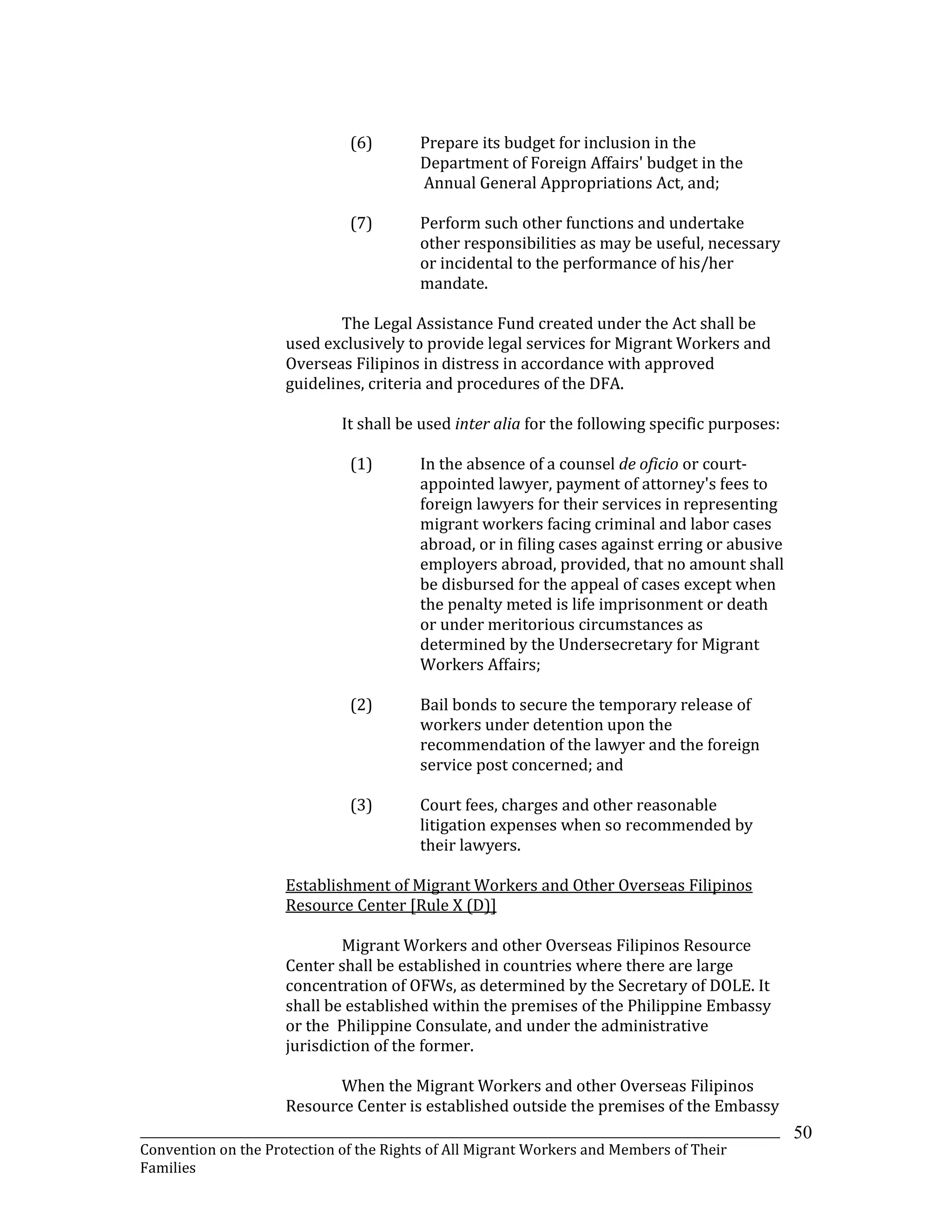 _______________________________________________________________________________________________________________
Convention on the Protection of the Rights of All Migrant Workers and Members of Their
Families
50
(6) Prepare its budget for inclusion in the
Department of Foreign Affairs' budget in the
Annual General Appropriations Act, and;
(7) Perform such other functions and undertake
other responsibilities as may be useful, necessary
or incidental to the performance of his/her
mandate.
The Legal Assistance Fund created under the Act shall be
used exclusively to provide legal services for Migrant Workers and
Overseas Filipinos in distress in accordance with approved
guidelines, criteria and procedures of the DFA.
It shall be used inter alia for the following specific purposes:
(1) In the absence of a counsel de oficio or court-
appointed lawyer, payment of attorney's fees to
foreign lawyers for their services in representing
migrant workers facing criminal and labor cases
abroad, or in filing cases against erring or abusive
employers abroad, provided, that no amount shall
be disbursed for the appeal of cases except when
the penalty meted is life imprisonment or death
or under meritorious circumstances as
determined by the Undersecretary for Migrant
Workers Affairs;
(2) Bail bonds to secure the temporary release of
workers under detention upon the
recommendation of the lawyer and the foreign
service post concerned; and
(3) Court fees, charges and other reasonable
litigation expenses when so recommended by
their lawyers.
Establishment of Migrant Workers and Other Overseas Filipinos
Resource Center [Rule X (D)]
Migrant Workers and other Overseas Filipinos Resource
Center shall be established in countries where there are large
concentration of OFWs, as determined by the Secretary of DOLE. It
shall be established within the premises of the Philippine Embassy
or the Philippine Consulate, and under the administrative
jurisdiction of the former.
When the Migrant Workers and other Overseas Filipinos
Resource Center is established outside the premises of the Embassy
 