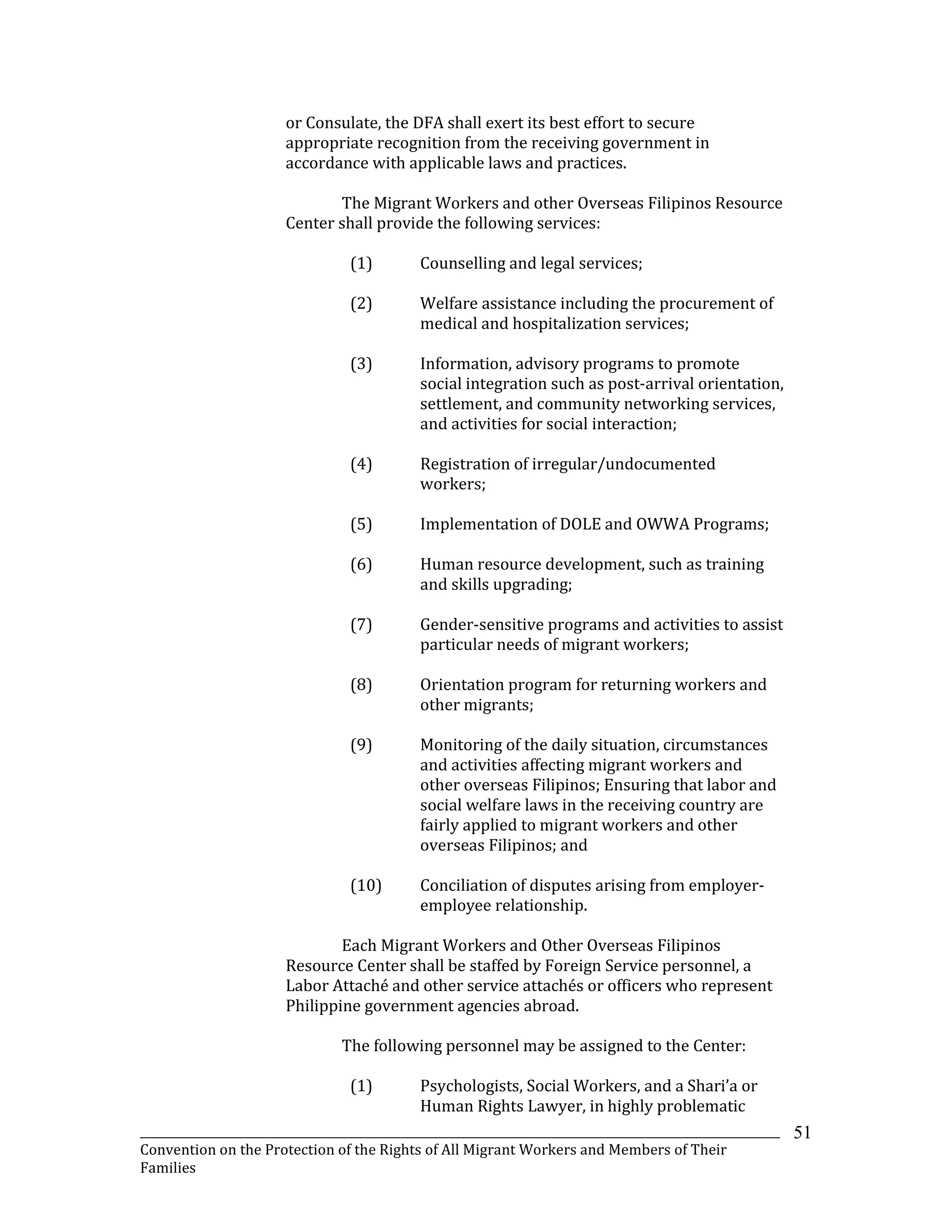 _______________________________________________________________________________________________________________
Convention on the Protection of the Rights of All Migrant Workers and Members of Their
Families
51
or Consulate, the DFA shall exert its best effort to secure
appropriate recognition from the receiving government in
accordance with applicable laws and practices.
The Migrant Workers and other Overseas Filipinos Resource
Center shall provide the following services:
(1) Counselling and legal services;
(2) Welfare assistance including the procurement of
medical and hospitalization services;
(3) Information, advisory programs to promote
social integration such as post-arrival orientation,
settlement, and community networking services,
and activities for social interaction;
(4) Registration of irregular/undocumented
workers;
(5) Implementation of DOLE and OWWA Programs;
(6) Human resource development, such as training
and skills upgrading;
(7) Gender-sensitive programs and activities to assist
particular needs of migrant workers;
(8) Orientation program for returning workers and
other migrants;
(9) Monitoring of the daily situation, circumstances
and activities affecting migrant workers and
other overseas Filipinos; Ensuring that labor and
social welfare laws in the receiving country are
fairly applied to migrant workers and other
overseas Filipinos; and
(10) Conciliation of disputes arising from employer-
employee relationship.
Each Migrant Workers and Other Overseas Filipinos
Resource Center shall be staffed by Foreign Service personnel, a
Labor Attaché and other service attachés or officers who represent
Philippine government agencies abroad.
The following personnel may be assigned to the Center:
(1) Psychologists, Social Workers, and a Shari’a or
Human Rights Lawyer, in highly problematic
 