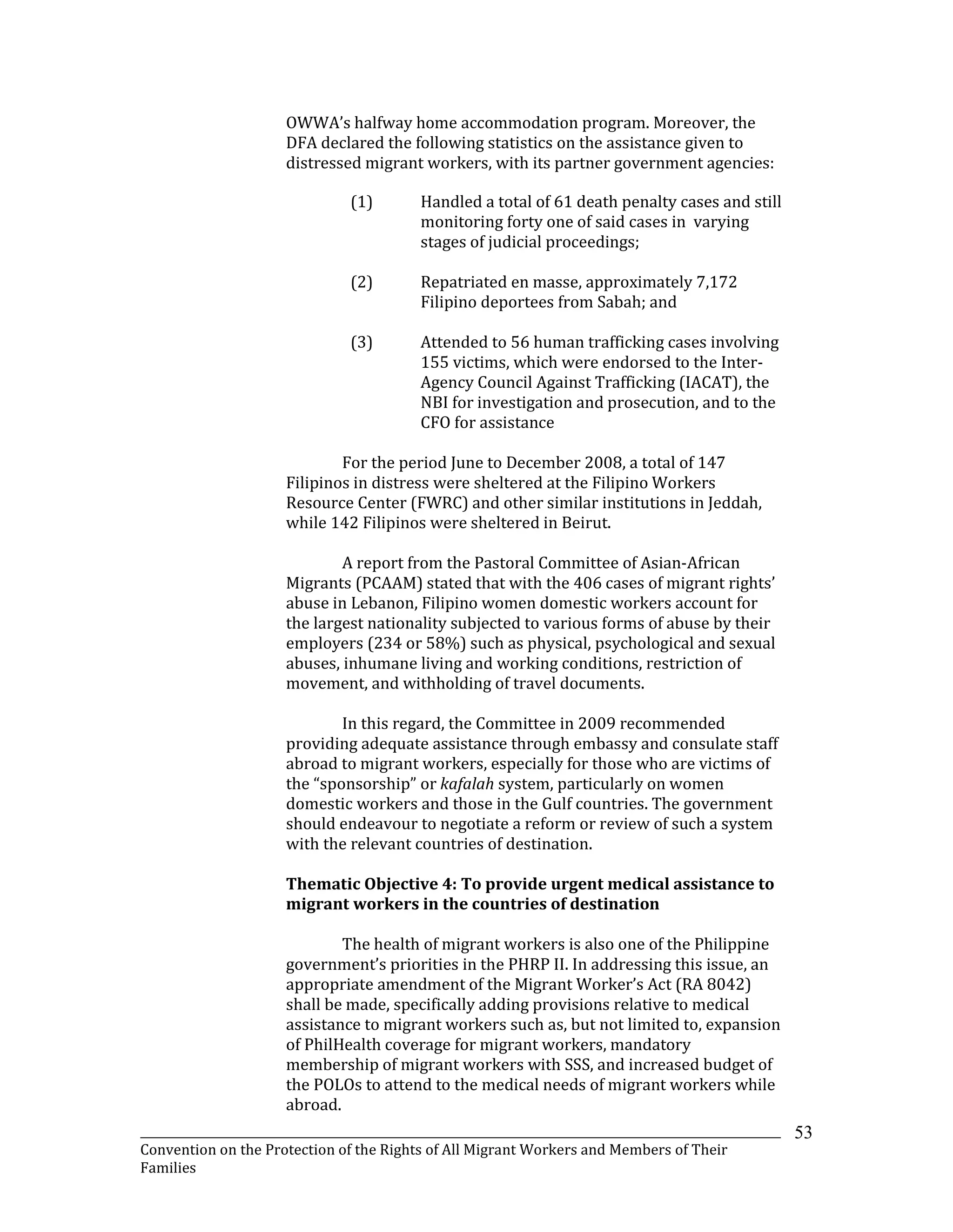 _______________________________________________________________________________________________________________
Convention on the Protection of the Rights of All Migrant Workers and Members of Their
Families
53
OWWA’s halfway home accommodation program. Moreover, the
DFA declared the following statistics on the assistance given to
distressed migrant workers, with its partner government agencies:
(1) Handled a total of 61 death penalty cases and still
monitoring forty one of said cases in varying
stages of judicial proceedings;
(2) Repatriated en masse, approximately 7,172
Filipino deportees from Sabah; and
(3) Attended to 56 human trafficking cases involving
155 victims, which were endorsed to the Inter-
Agency Council Against Trafficking (IACAT), the
NBI for investigation and prosecution, and to the
CFO for assistance
For the period June to December 2008, a total of 147
Filipinos in distress were sheltered at the Filipino Workers
Resource Center (FWRC) and other similar institutions in Jeddah,
while 142 Filipinos were sheltered in Beirut.
A report from the Pastoral Committee of Asian-African
Migrants (PCAAM) stated that with the 406 cases of migrant rights’
abuse in Lebanon, Filipino women domestic workers account for
the largest nationality subjected to various forms of abuse by their
employers (234 or 58%) such as physical, psychological and sexual
abuses, inhumane living and working conditions, restriction of
movement, and withholding of travel documents.
In this regard, the Committee in 2009 recommended
providing adequate assistance through embassy and consulate staff
abroad to migrant workers, especially for those who are victims of
the “sponsorship” or kafalah system, particularly on women
domestic workers and those in the Gulf countries. The government
should endeavour to negotiate a reform or review of such a system
with the relevant countries of destination.
Thematic Objective 4: To provide urgent medical assistance to
migrant workers in the countries of destination
The health of migrant workers is also one of the Philippine
government’s priorities in the PHRP II. In addressing this issue, an
appropriate amendment of the Migrant Worker’s Act (RA 8042)
shall be made, specifically adding provisions relative to medical
assistance to migrant workers such as, but not limited to, expansion
of PhilHealth coverage for migrant workers, mandatory
membership of migrant workers with SSS, and increased budget of
the POLOs to attend to the medical needs of migrant workers while
abroad.
 