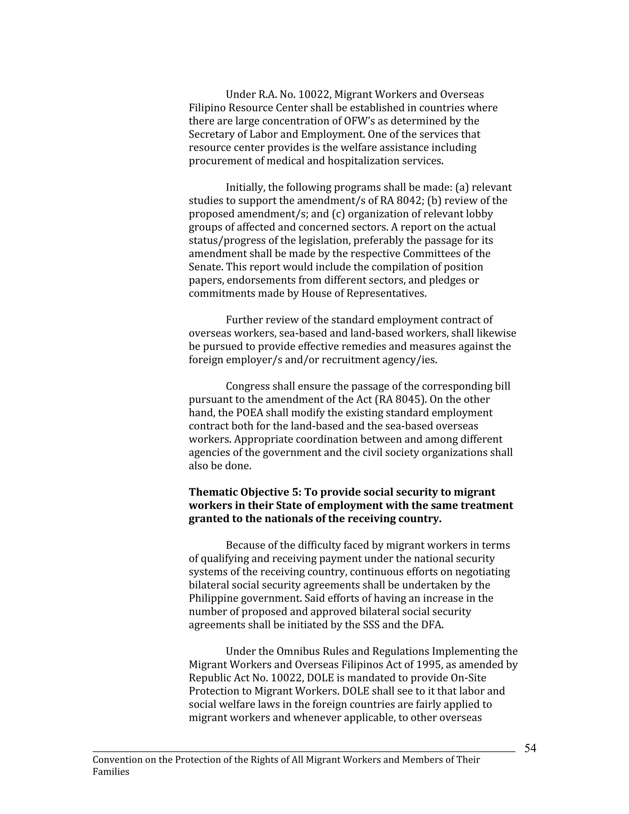 _______________________________________________________________________________________________________________
Convention on the Protection of the Rights of All Migrant Workers and Members of Their
Families
54
Under R.A. No. 10022, Migrant Workers and Overseas
Filipino Resource Center shall be established in countries where
there are large concentration of OFW’s as determined by the
Secretary of Labor and Employment. One of the services that
resource center provides is the welfare assistance including
procurement of medical and hospitalization services.
Initially, the following programs shall be made: (a) relevant
studies to support the amendment/s of RA 8042; (b) review of the
proposed amendment/s; and (c) organization of relevant lobby
groups of affected and concerned sectors. A report on the actual
status/progress of the legislation, preferably the passage for its
amendment shall be made by the respective Committees of the
Senate. This report would include the compilation of position
papers, endorsements from different sectors, and pledges or
commitments made by House of Representatives.
Further review of the standard employment contract of
overseas workers, sea-based and land-based workers, shall likewise
be pursued to provide effective remedies and measures against the
foreign employer/s and/or recruitment agency/ies.
Congress shall ensure the passage of the corresponding bill
pursuant to the amendment of the Act (RA 8045). On the other
hand, the POEA shall modify the existing standard employment
contract both for the land-based and the sea-based overseas
workers. Appropriate coordination between and among different
agencies of the government and the civil society organizations shall
also be done.
Thematic Objective 5: To provide social security to migrant
workers in their State of employment with the same treatment
granted to the nationals of the receiving country.
Because of the difficulty faced by migrant workers in terms
of qualifying and receiving payment under the national security
systems of the receiving country, continuous efforts on negotiating
bilateral social security agreements shall be undertaken by the
Philippine government. Said efforts of having an increase in the
number of proposed and approved bilateral social security
agreements shall be initiated by the SSS and the DFA.
Under the Omnibus Rules and Regulations Implementing the
Migrant Workers and Overseas Filipinos Act of 1995, as amended by
Republic Act No. 10022, DOLE is mandated to provide On-Site
Protection to Migrant Workers. DOLE shall see to it that labor and
social welfare laws in the foreign countries are fairly applied to
migrant workers and whenever applicable, to other overseas
 