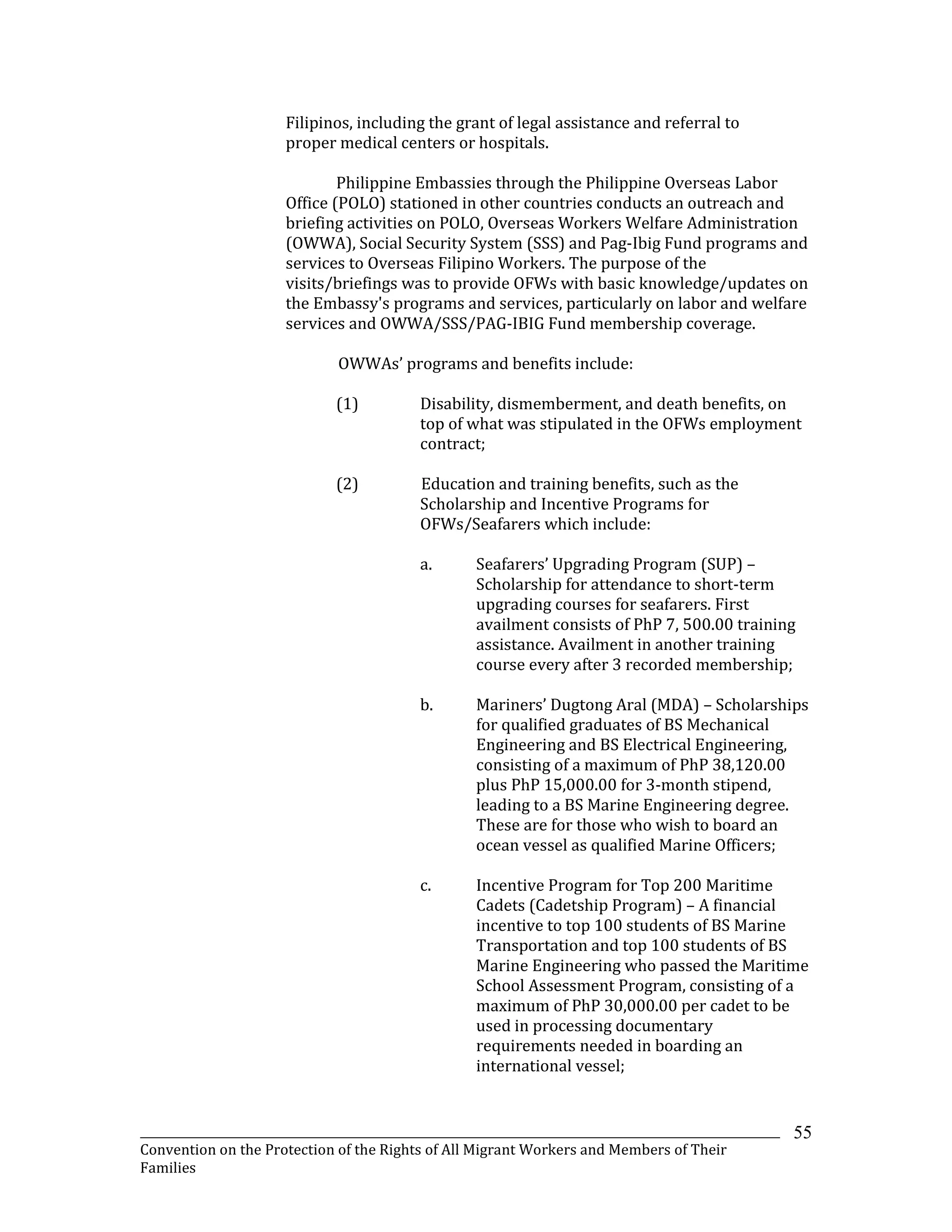 _______________________________________________________________________________________________________________
Convention on the Protection of the Rights of All Migrant Workers and Members of Their
Families
55
Filipinos, including the grant of legal assistance and referral to
proper medical centers or hospitals.
Philippine Embassies through the Philippine Overseas Labor
Office (POLO) stationed in other countries conducts an outreach and
briefing activities on POLO, Overseas Workers Welfare Administration
(OWWA), Social Security System (SSS) and Pag-Ibig Fund programs and
services to Overseas Filipino Workers. The purpose of the
visits/briefings was to provide OFWs with basic knowledge/updates on
the Embassy's programs and services, particularly on labor and welfare
services and OWWA/SSS/PAG-IBIG Fund membership coverage.
OWWAs’ programs and benefits include:
(1) Disability, dismemberment, and death benefits, on
top of what was stipulated in the OFWs employment
contract;
(2) Education and training benefits, such as the
Scholarship and Incentive Programs for
OFWs/Seafarers which include:
a. Seafarers’ Upgrading Program (SUP) –
Scholarship for attendance to short-term
upgrading courses for seafarers. First
availment consists of PhP 7, 500.00 training
assistance. Availment in another training
course every after 3 recorded membership;
b. Mariners’ Dugtong Aral (MDA) – Scholarships
for qualified graduates of BS Mechanical
Engineering and BS Electrical Engineering,
consisting of a maximum of PhP 38,120.00
plus PhP 15,000.00 for 3-month stipend,
leading to a BS Marine Engineering degree.
These are for those who wish to board an
ocean vessel as qualified Marine Officers;
c. Incentive Program for Top 200 Maritime
Cadets (Cadetship Program) – A financial
incentive to top 100 students of BS Marine
Transportation and top 100 students of BS
Marine Engineering who passed the Maritime
School Assessment Program, consisting of a
maximum of PhP 30,000.00 per cadet to be
used in processing documentary
requirements needed in boarding an
international vessel;
 