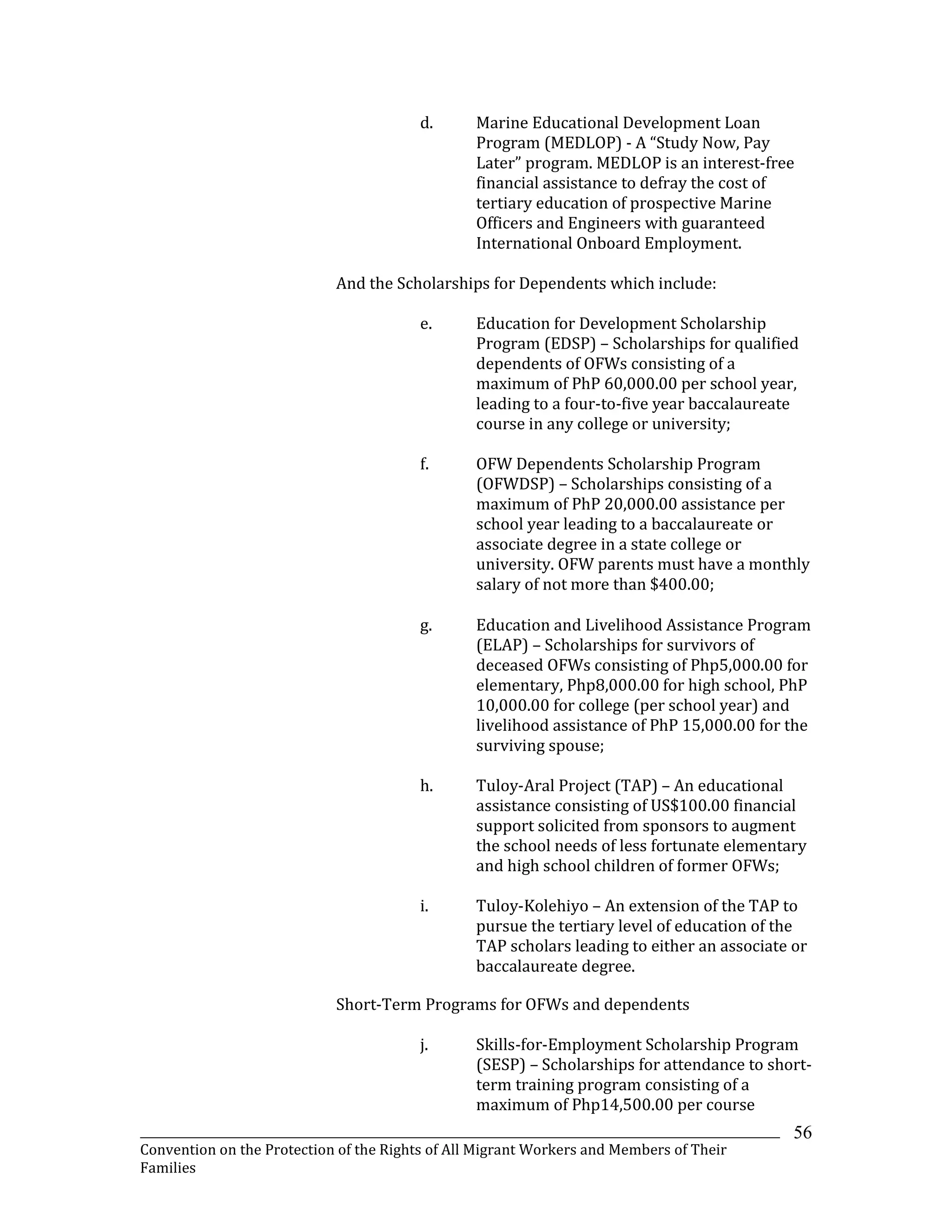 _______________________________________________________________________________________________________________
Convention on the Protection of the Rights of All Migrant Workers and Members of Their
Families
56
d. Marine Educational Development Loan
Program (MEDLOP) - A “Study Now, Pay
Later” program. MEDLOP is an interest-free
financial assistance to defray the cost of
tertiary education of prospective Marine
Officers and Engineers with guaranteed
International Onboard Employment.
And the Scholarships for Dependents which include:
e. Education for Development Scholarship
Program (EDSP) – Scholarships for qualified
dependents of OFWs consisting of a
maximum of PhP 60,000.00 per school year,
leading to a four-to-five year baccalaureate
course in any college or university;
f. OFW Dependents Scholarship Program
(OFWDSP) – Scholarships consisting of a
maximum of PhP 20,000.00 assistance per
school year leading to a baccalaureate or
associate degree in a state college or
university. OFW parents must have a monthly
salary of not more than $400.00;
g. Education and Livelihood Assistance Program
(ELAP) – Scholarships for survivors of
deceased OFWs consisting of Php5,000.00 for
elementary, Php8,000.00 for high school, PhP
10,000.00 for college (per school year) and
livelihood assistance of PhP 15,000.00 for the
surviving spouse;
h. Tuloy-Aral Project (TAP) – An educational
assistance consisting of US$100.00 financial
support solicited from sponsors to augment
the school needs of less fortunate elementary
and high school children of former OFWs;
i. Tuloy-Kolehiyo – An extension of the TAP to
pursue the tertiary level of education of the
TAP scholars leading to either an associate or
baccalaureate degree.
Short-Term Programs for OFWs and dependents
j. Skills-for-Employment Scholarship Program
(SESP) – Scholarships for attendance to short-
term training program consisting of a
maximum of Php14,500.00 per course
 