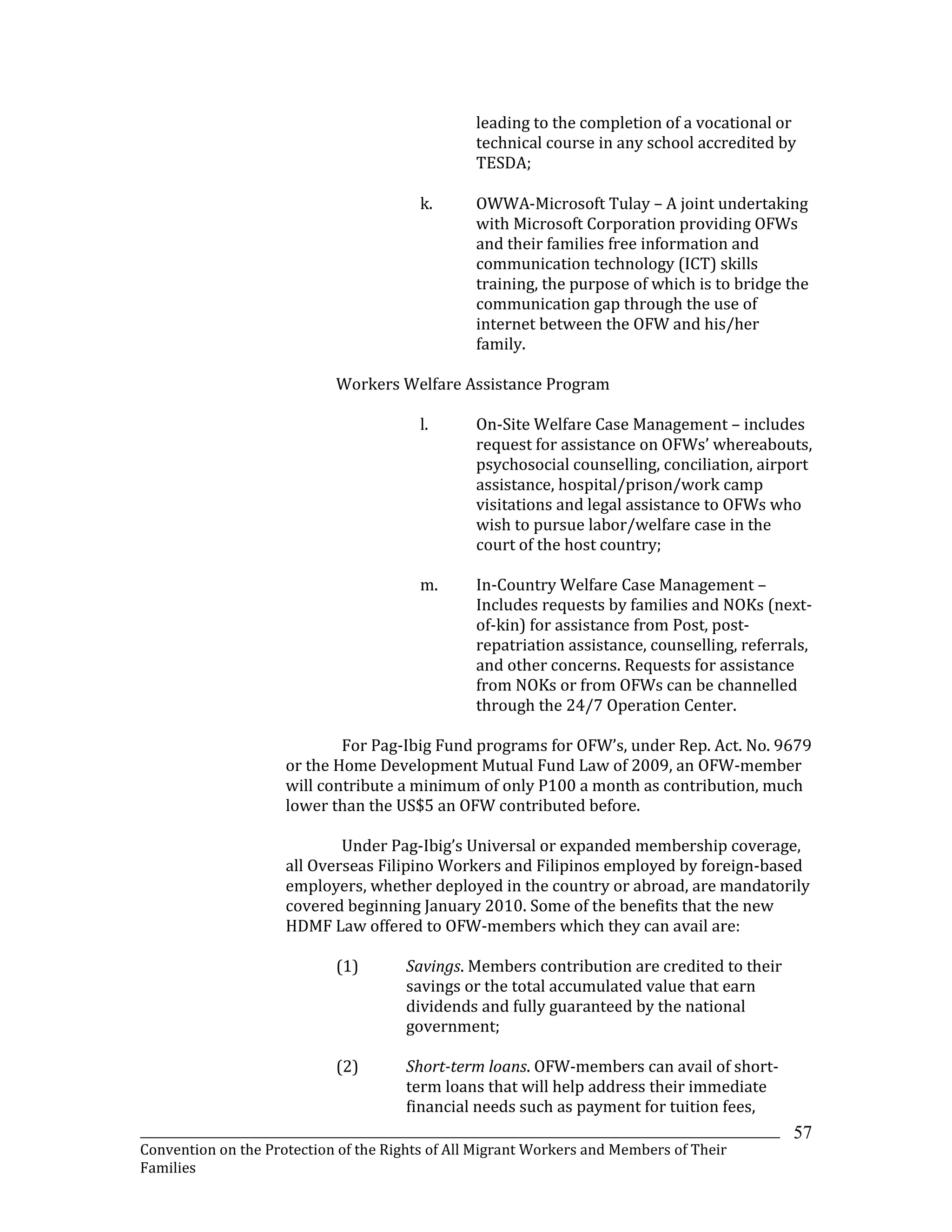 _______________________________________________________________________________________________________________
Convention on the Protection of the Rights of All Migrant Workers and Members of Their
Families
57
leading to the completion of a vocational or
technical course in any school accredited by
TESDA;
k. OWWA-Microsoft Tulay – A joint undertaking
with Microsoft Corporation providing OFWs
and their families free information and
communication technology (ICT) skills
training, the purpose of which is to bridge the
communication gap through the use of
internet between the OFW and his/her
family.
Workers Welfare Assistance Program
l. On-Site Welfare Case Management – includes
request for assistance on OFWs’ whereabouts,
psychosocial counselling, conciliation, airport
assistance, hospital/prison/work camp
visitations and legal assistance to OFWs who
wish to pursue labor/welfare case in the
court of the host country;
m. In-Country Welfare Case Management –
Includes requests by families and NOKs (next-
of-kin) for assistance from Post, post-
repatriation assistance, counselling, referrals,
and other concerns. Requests for assistance
from NOKs or from OFWs can be channelled
through the 24/7 Operation Center.
For Pag-Ibig Fund programs for OFW’s, under Rep. Act. No. 9679
or the Home Development Mutual Fund Law of 2009, an OFW-member
will contribute a minimum of only P100 a month as contribution, much
lower than the US$5 an OFW contributed before.
Under Pag-Ibig’s Universal or expanded membership coverage,
all Overseas Filipino Workers and Filipinos employed by foreign-based
employers, whether deployed in the country or abroad, are mandatorily
covered beginning January 2010. Some of the benefits that the new
HDMF Law offered to OFW-members which they can avail are:
(1) Savings. Members contribution are credited to their
savings or the total accumulated value that earn
dividends and fully guaranteed by the national
government;
(2) Short-term loans. OFW-members can avail of short-
term loans that will help address their immediate
financial needs such as payment for tuition fees,
 