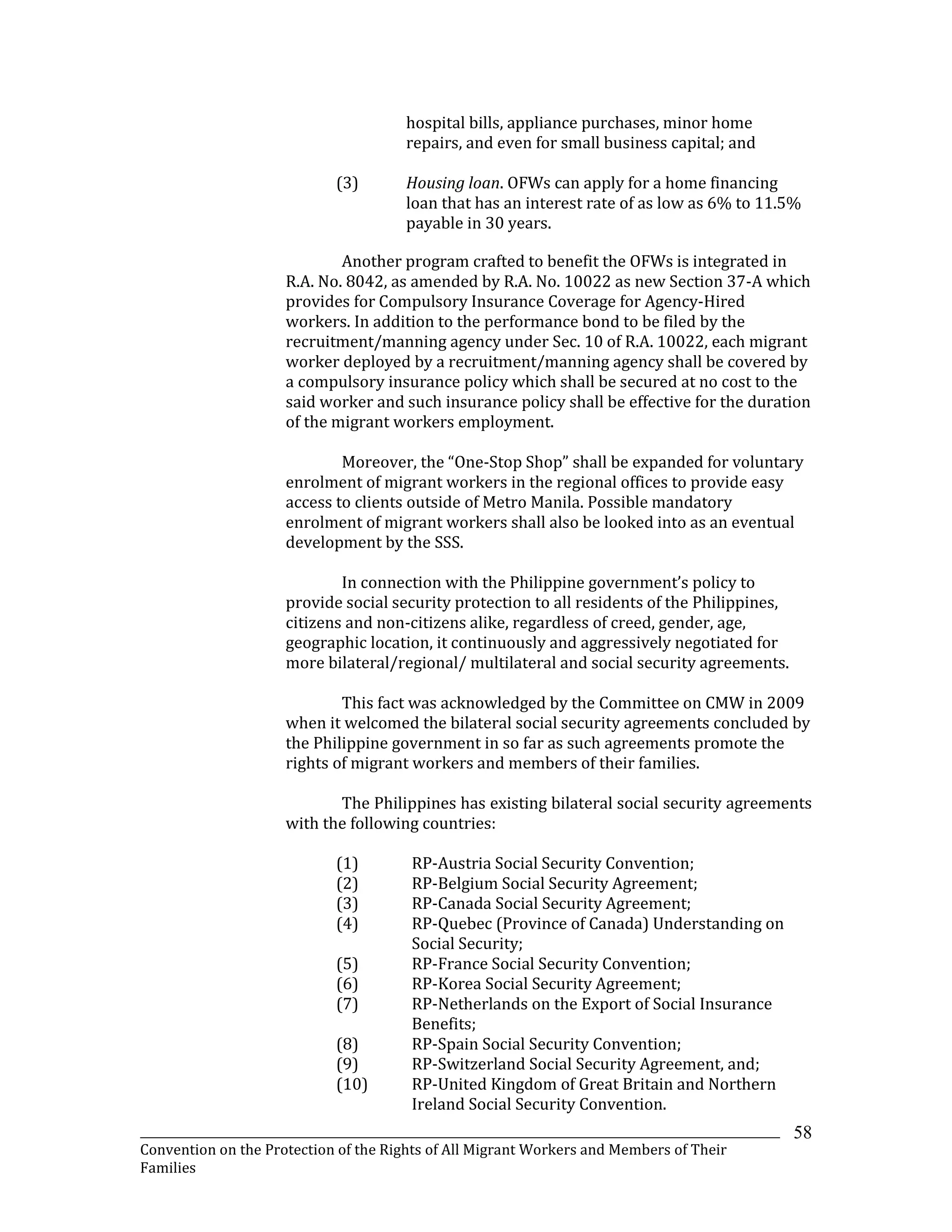 _______________________________________________________________________________________________________________
Convention on the Protection of the Rights of All Migrant Workers and Members of Their
Families
58
hospital bills, appliance purchases, minor home
repairs, and even for small business capital; and
(3) Housing loan. OFWs can apply for a home financing
loan that has an interest rate of as low as 6% to 11.5%
payable in 30 years.
Another program crafted to benefit the OFWs is integrated in
R.A. No. 8042, as amended by R.A. No. 10022 as new Section 37-A which
provides for Compulsory Insurance Coverage for Agency-Hired
workers. In addition to the performance bond to be filed by the
recruitment/manning agency under Sec. 10 of R.A. 10022, each migrant
worker deployed by a recruitment/manning agency shall be covered by
a compulsory insurance policy which shall be secured at no cost to the
said worker and such insurance policy shall be effective for the duration
of the migrant workers employment.
Moreover, the “One-Stop Shop” shall be expanded for voluntary
enrolment of migrant workers in the regional offices to provide easy
access to clients outside of Metro Manila. Possible mandatory
enrolment of migrant workers shall also be looked into as an eventual
development by the SSS.
In connection with the Philippine government’s policy to
provide social security protection to all residents of the Philippines,
citizens and non-citizens alike, regardless of creed, gender, age,
geographic location, it continuously and aggressively negotiated for
more bilateral/regional/ multilateral and social security agreements.
This fact was acknowledged by the Committee on CMW in 2009
when it welcomed the bilateral social security agreements concluded by
the Philippine government in so far as such agreements promote the
rights of migrant workers and members of their families.
The Philippines has existing bilateral social security agreements
with the following countries:
(1) RP-Austria Social Security Convention;
(2) RP-Belgium Social Security Agreement;
(3) RP-Canada Social Security Agreement;
(4) RP-Quebec (Province of Canada) Understanding on
Social Security;
(5) RP-France Social Security Convention;
(6) RP-Korea Social Security Agreement;
(7) RP-Netherlands on the Export of Social Insurance
Benefits;
(8) RP-Spain Social Security Convention;
(9) RP-Switzerland Social Security Agreement, and;
(10) RP-United Kingdom of Great Britain and Northern
Ireland Social Security Convention.
 
