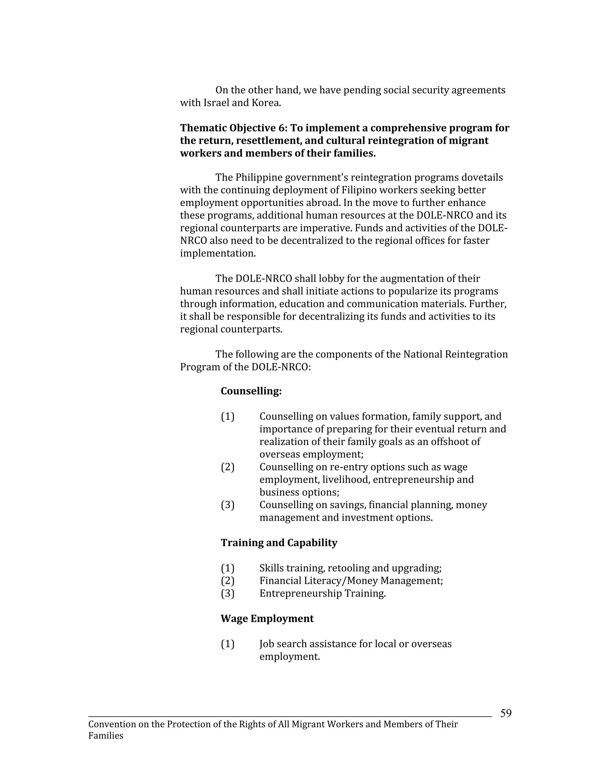 _______________________________________________________________________________________________________________
Convention on the Protection of the Rights of All Migrant Workers and Members of Their
Families
59
On the other hand, we have pending social security agreements
with Israel and Korea.
Thematic Objective 6: To implement a comprehensive program for
the return, resettlement, and cultural reintegration of migrant
workers and members of their families.
The Philippine government's reintegration programs dovetails
with the continuing deployment of Filipino workers seeking better
employment opportunities abroad. In the move to further enhance
these programs, additional human resources at the DOLE-NRCO and its
regional counterparts are imperative. Funds and activities of the DOLE-
NRCO also need to be decentralized to the regional offices for faster
implementation.
The DOLE-NRCO shall lobby for the augmentation of their
human resources and shall initiate actions to popularize its programs
through information, education and communication materials. Further,
it shall be responsible for decentralizing its funds and activities to its
regional counterparts.
The following are the components of the National Reintegration
Program of the DOLE-NRCO:
Counselling:
(1) Counselling on values formation, family support, and
importance of preparing for their eventual return and
realization of their family goals as an offshoot of
overseas employment;
(2) Counselling on re-entry options such as wage
employment, livelihood, entrepreneurship and
business options;
(3) Counselling on savings, financial planning, money
management and investment options.
Training and Capability
(1) Skills training, retooling and upgrading;
(2) Financial Literacy/Money Management;
(3) Entrepreneurship Training.
Wage Employment
(1) Job search assistance for local or overseas
employment.
 