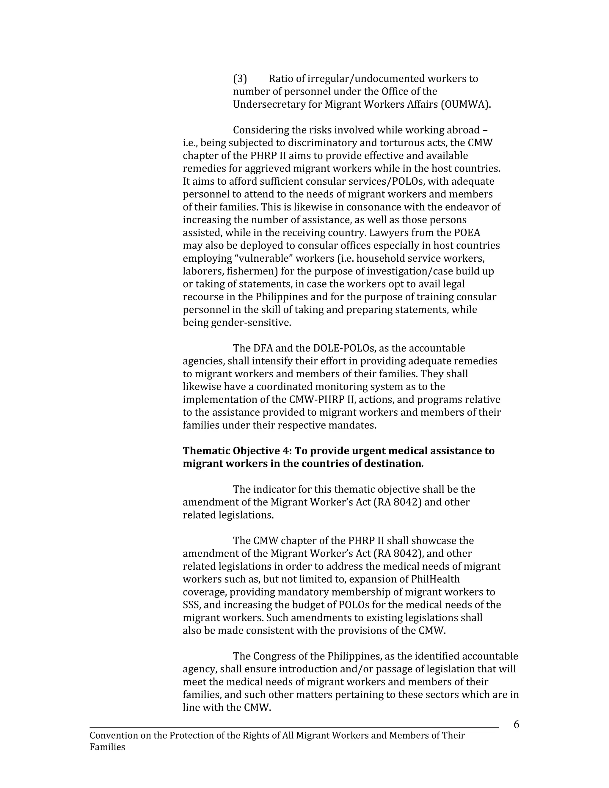 _______________________________________________________________________________________________________________
Convention on the Protection of the Rights of All Migrant Workers and Members of Their
Families
6
(3) Ratio of irregular/undocumented workers to
number of personnel under the Office of the
Undersecretary for Migrant Workers Affairs (OUMWA).
Considering the risks involved while working abroad –
i.e., being subjected to discriminatory and torturous acts, the CMW
chapter of the PHRP II aims to provide effective and available
remedies for aggrieved migrant workers while in the host countries.
It aims to afford sufficient consular services/POLOs, with adequate
personnel to attend to the needs of migrant workers and members
of their families. This is likewise in consonance with the endeavor of
increasing the number of assistance, as well as those persons
assisted, while in the receiving country. Lawyers from the POEA
may also be deployed to consular offices especially in host countries
employing “vulnerable” workers (i.e. household service workers,
laborers, fishermen) for the purpose of investigation/case build up
or taking of statements, in case the workers opt to avail legal
recourse in the Philippines and for the purpose of training consular
personnel in the skill of taking and preparing statements, while
being gender-sensitive.
The DFA and the DOLE-POLOs, as the accountable
agencies, shall intensify their effort in providing adequate remedies
to migrant workers and members of their families. They shall
likewise have a coordinated monitoring system as to the
implementation of the CMW-PHRP II, actions, and programs relative
to the assistance provided to migrant workers and members of their
families under their respective mandates.
Thematic Objective 4: To provide urgent medical assistance to
migrant workers in the countries of destination.
The indicator for this thematic objective shall be the
amendment of the Migrant Worker’s Act (RA 8042) and other
related legislations.
The CMW chapter of the PHRP II shall showcase the
amendment of the Migrant Worker’s Act (RA 8042), and other
related legislations in order to address the medical needs of migrant
workers such as, but not limited to, expansion of PhilHealth
coverage, providing mandatory membership of migrant workers to
SSS, and increasing the budget of POLOs for the medical needs of the
migrant workers. Such amendments to existing legislations shall
also be made consistent with the provisions of the CMW.
The Congress of the Philippines, as the identified accountable
agency, shall ensure introduction and/or passage of legislation that will
meet the medical needs of migrant workers and members of their
families, and such other matters pertaining to these sectors which are in
line with the CMW.
 
