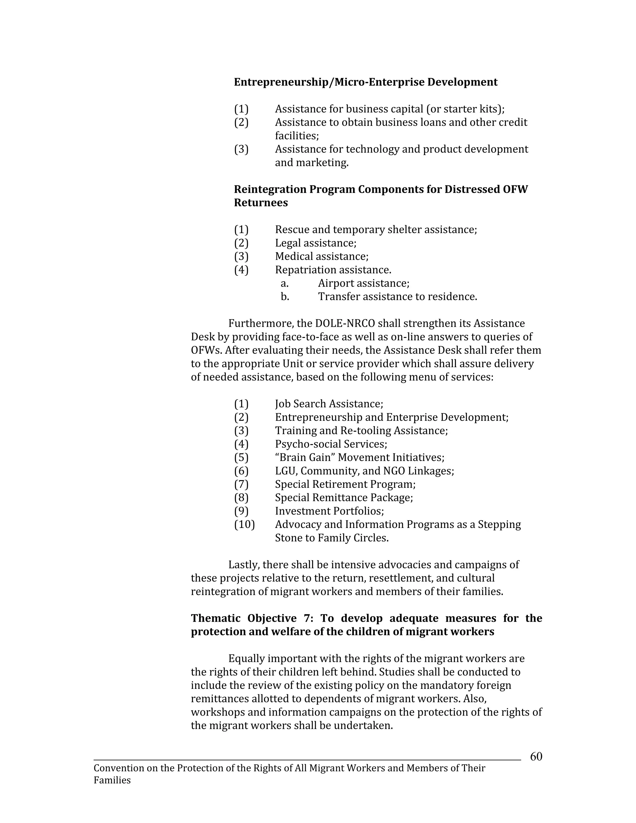 _______________________________________________________________________________________________________________
Convention on the Protection of the Rights of All Migrant Workers and Members of Their
Families
60
Entrepreneurship/Micro-Enterprise Development
(1) Assistance for business capital (or starter kits);
(2) Assistance to obtain business loans and other credit
facilities;
(3) Assistance for technology and product development
and marketing.
Reintegration Program Components for Distressed OFW
Returnees
(1) Rescue and temporary shelter assistance;
(2) Legal assistance;
(3) Medical assistance;
(4) Repatriation assistance.
a. Airport assistance;
b. Transfer assistance to residence.
Furthermore, the DOLE-NRCO shall strengthen its Assistance
Desk by providing face-to-face as well as on-line answers to queries of
OFWs. After evaluating their needs, the Assistance Desk shall refer them
to the appropriate Unit or service provider which shall assure delivery
of needed assistance, based on the following menu of services:
(1) Job Search Assistance;
(2) Entrepreneurship and Enterprise Development;
(3) Training and Re-tooling Assistance;
(4) Psycho-social Services;
(5) “Brain Gain” Movement Initiatives;
(6) LGU, Community, and NGO Linkages;
(7) Special Retirement Program;
(8) Special Remittance Package;
(9) Investment Portfolios;
(10) Advocacy and Information Programs as a Stepping
Stone to Family Circles.
Lastly, there shall be intensive advocacies and campaigns of
these projects relative to the return, resettlement, and cultural
reintegration of migrant workers and members of their families.
Thematic Objective 7: To develop adequate measures for the
protection and welfare of the children of migrant workers
Equally important with the rights of the migrant workers are
the rights of their children left behind. Studies shall be conducted to
include the review of the existing policy on the mandatory foreign
remittances allotted to dependents of migrant workers. Also,
workshops and information campaigns on the protection of the rights of
the migrant workers shall be undertaken.
 