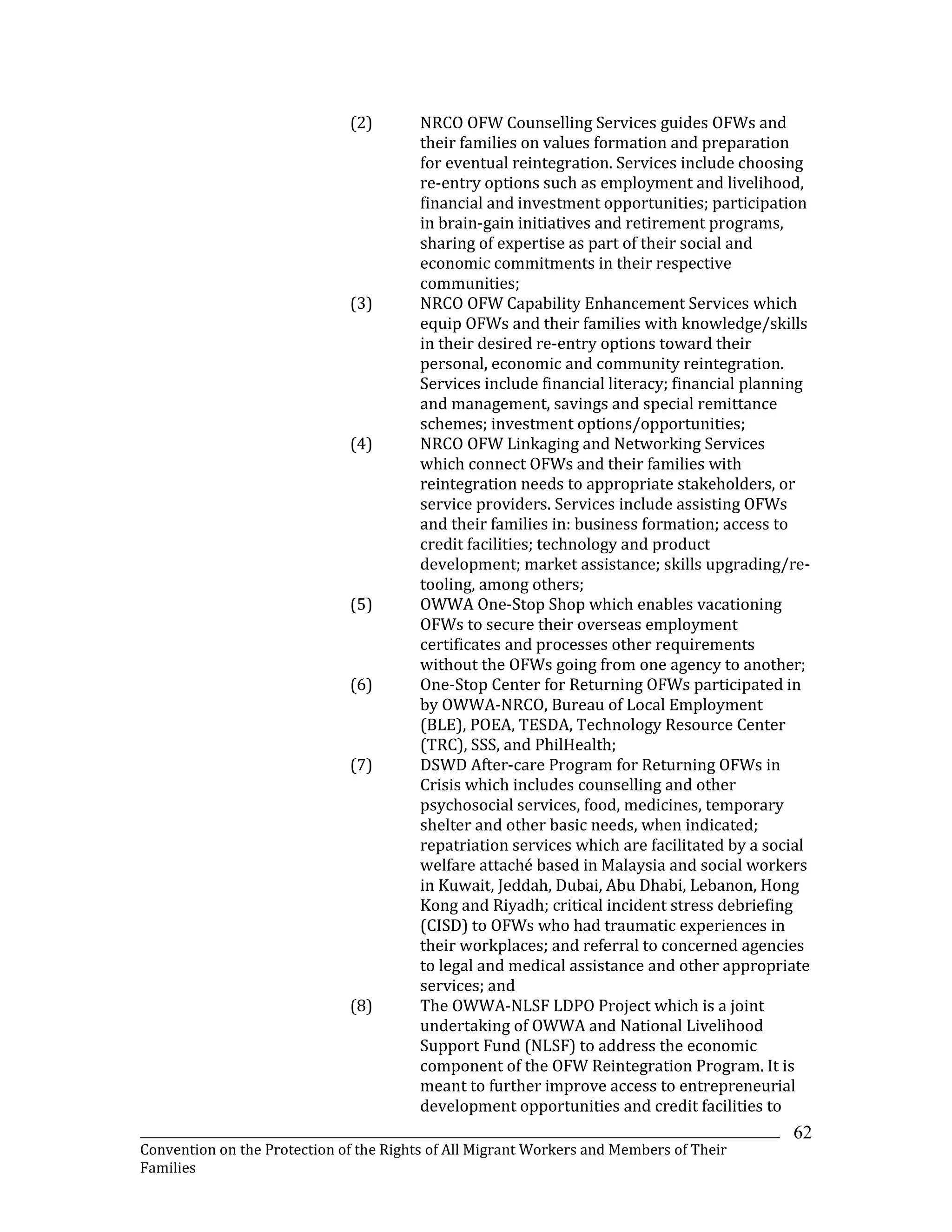 _______________________________________________________________________________________________________________
Convention on the Protection of the Rights of All Migrant Workers and Members of Their
Families
62
(2) NRCO OFW Counselling Services guides OFWs and
their families on values formation and preparation
for eventual reintegration. Services include choosing
re-entry options such as employment and livelihood,
financial and investment opportunities; participation
in brain-gain initiatives and retirement programs,
sharing of expertise as part of their social and
economic commitments in their respective
communities;
(3) NRCO OFW Capability Enhancement Services which
equip OFWs and their families with knowledge/skills
in their desired re-entry options toward their
personal, economic and community reintegration.
Services include financial literacy; financial planning
and management, savings and special remittance
schemes; investment options/opportunities;
(4) NRCO OFW Linkaging and Networking Services
which connect OFWs and their families with
reintegration needs to appropriate stakeholders, or
service providers. Services include assisting OFWs
and their families in: business formation; access to
credit facilities; technology and product
development; market assistance; skills upgrading/re-
tooling, among others;
(5) OWWA One-Stop Shop which enables vacationing
OFWs to secure their overseas employment
certificates and processes other requirements
without the OFWs going from one agency to another;
(6) One-Stop Center for Returning OFWs participated in
by OWWA-NRCO, Bureau of Local Employment
(BLE), POEA, TESDA, Technology Resource Center
(TRC), SSS, and PhilHealth;
(7) DSWD After-care Program for Returning OFWs in
Crisis which includes counselling and other
psychosocial services, food, medicines, temporary
shelter and other basic needs, when indicated;
repatriation services which are facilitated by a social
welfare attaché based in Malaysia and social workers
in Kuwait, Jeddah, Dubai, Abu Dhabi, Lebanon, Hong
Kong and Riyadh; critical incident stress debriefing
(CISD) to OFWs who had traumatic experiences in
their workplaces; and referral to concerned agencies
to legal and medical assistance and other appropriate
services; and
(8) The OWWA-NLSF LDPO Project which is a joint
undertaking of OWWA and National Livelihood
Support Fund (NLSF) to address the economic
component of the OFW Reintegration Program. It is
meant to further improve access to entrepreneurial
development opportunities and credit facilities to
 