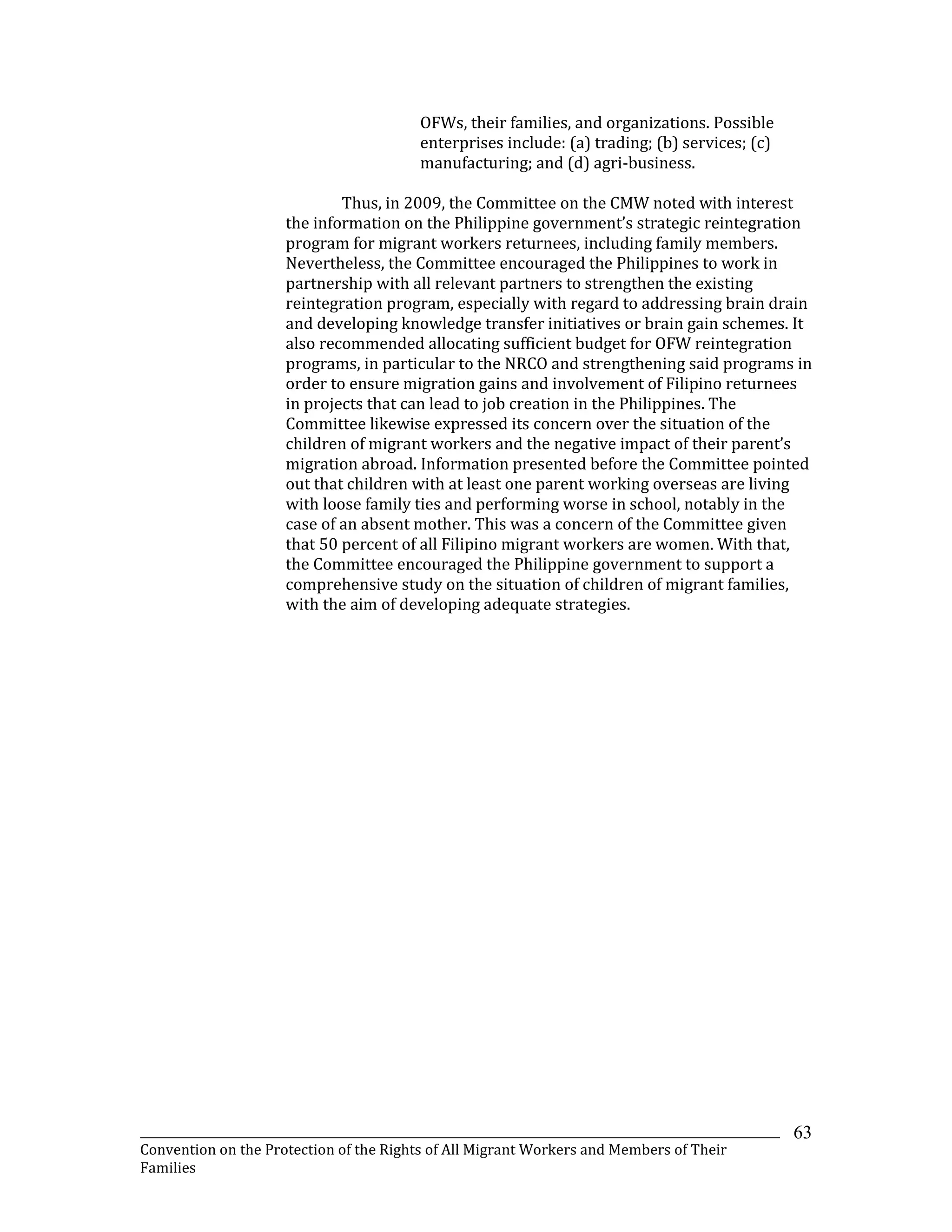 _______________________________________________________________________________________________________________
Convention on the Protection of the Rights of All Migrant Workers and Members of Their
Families
63
OFWs, their families, and organizations. Possible
enterprises include: (a) trading; (b) services; (c)
manufacturing; and (d) agri-business.
Thus, in 2009, the Committee on the CMW noted with interest
the information on the Philippine government’s strategic reintegration
program for migrant workers returnees, including family members.
Nevertheless, the Committee encouraged the Philippines to work in
partnership with all relevant partners to strengthen the existing
reintegration program, especially with regard to addressing brain drain
and developing knowledge transfer initiatives or brain gain schemes. It
also recommended allocating sufficient budget for OFW reintegration
programs, in particular to the NRCO and strengthening said programs in
order to ensure migration gains and involvement of Filipino returnees
in projects that can lead to job creation in the Philippines. The
Committee likewise expressed its concern over the situation of the
children of migrant workers and the negative impact of their parent’s
migration abroad. Information presented before the Committee pointed
out that children with at least one parent working overseas are living
with loose family ties and performing worse in school, notably in the
case of an absent mother. This was a concern of the Committee given
that 50 percent of all Filipino migrant workers are women. With that,
the Committee encouraged the Philippine government to support a
comprehensive study on the situation of children of migrant families,
with the aim of developing adequate strategies.
 