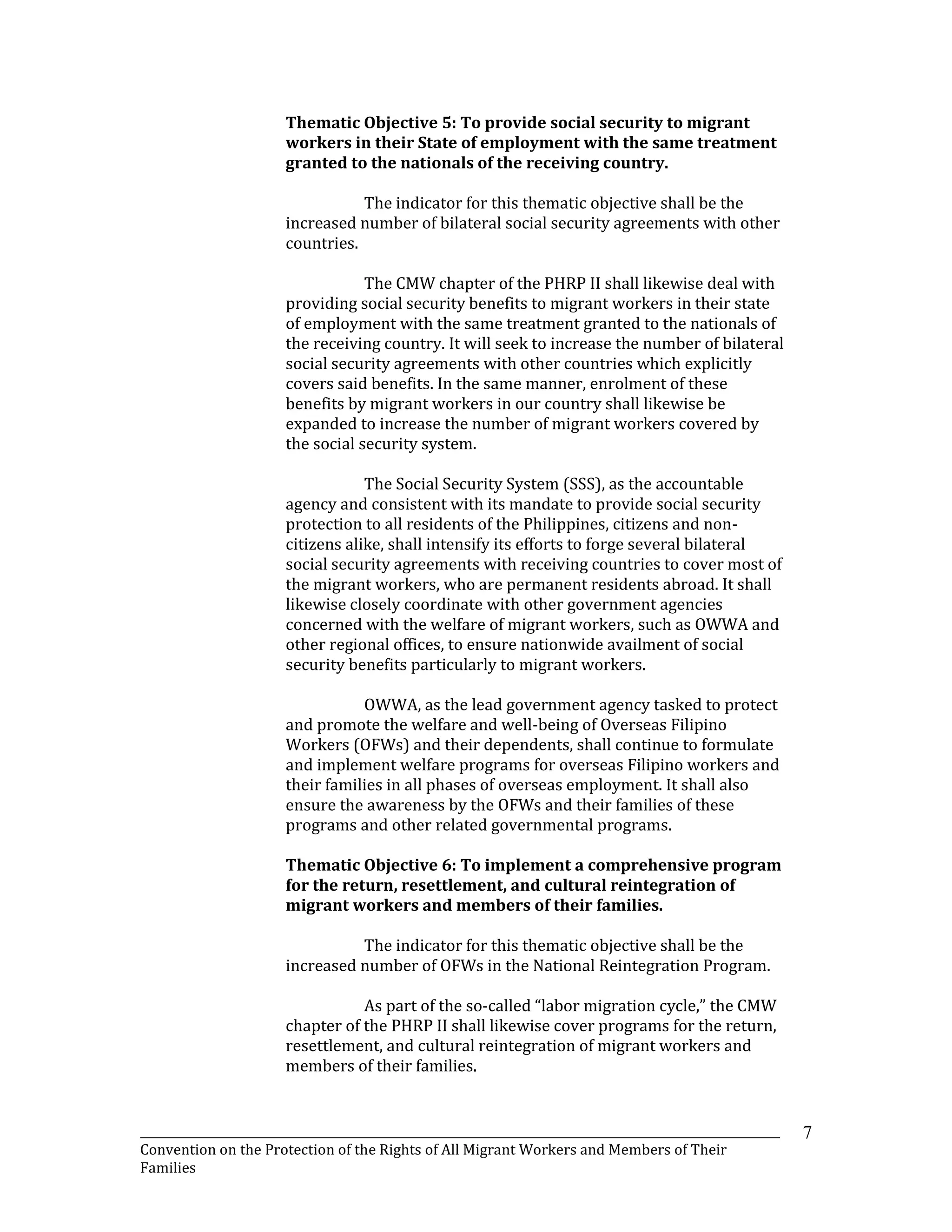_______________________________________________________________________________________________________________
Convention on the Protection of the Rights of All Migrant Workers and Members of Their
Families
7
Thematic Objective 5: To provide social security to migrant
workers in their State of employment with the same treatment
granted to the nationals of the receiving country.
The indicator for this thematic objective shall be the
increased number of bilateral social security agreements with other
countries.
The CMW chapter of the PHRP II shall likewise deal with
providing social security benefits to migrant workers in their state
of employment with the same treatment granted to the nationals of
the receiving country. It will seek to increase the number of bilateral
social security agreements with other countries which explicitly
covers said benefits. In the same manner, enrolment of these
benefits by migrant workers in our country shall likewise be
expanded to increase the number of migrant workers covered by
the social security system.
The Social Security System (SSS), as the accountable
agency and consistent with its mandate to provide social security
protection to all residents of the Philippines, citizens and non-
citizens alike, shall intensify its efforts to forge several bilateral
social security agreements with receiving countries to cover most of
the migrant workers, who are permanent residents abroad. It shall
likewise closely coordinate with other government agencies
concerned with the welfare of migrant workers, such as OWWA and
other regional offices, to ensure nationwide availment of social
security benefits particularly to migrant workers.
OWWA, as the lead government agency tasked to protect
and promote the welfare and well-being of Overseas Filipino
Workers (OFWs) and their dependents, shall continue to formulate
and implement welfare programs for overseas Filipino workers and
their families in all phases of overseas employment. It shall also
ensure the awareness by the OFWs and their families of these
programs and other related governmental programs.
Thematic Objective 6: To implement a comprehensive program
for the return, resettlement, and cultural reintegration of
migrant workers and members of their families.
The indicator for this thematic objective shall be the
increased number of OFWs in the National Reintegration Program.
As part of the so-called “labor migration cycle,” the CMW
chapter of the PHRP II shall likewise cover programs for the return,
resettlement, and cultural reintegration of migrant workers and
members of their families.
 
